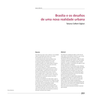 Brasília 1960 2010
201
Brasília e os desafios
de uma nova realidade urbana
Tatiana Celliert Ogliari
Resumo
Este artigo buscar levar o leitor a observar a nova realidade
urbana na qual Brasília está inserida, com o intuito
de contemplá-la bem além de seus mitos.
A primeira parte do texto mostra que Brasília é hoje
o produto de diferentes desdobramentos a partir
da concepção original do urbanista Lucio Costa.
A cidade consolida-se como capital simbólica do Brasil e,
paralelamente, apresenta-se como palco das tensões
sociais exercidas por seus habitantes.
Em uma breve referência ao contexto internacional,
à velocidade das transformações econômicas e à teoria
das cidades globais, a segunda parte do texto procura
abordar o fato de Brasília trazer consigo a incerteza
de sua realidade urbana. A capital do país, assim como
outros grandes centros urbanos nacionais, caracteriza-se
por apresentar um crescimento cada vez mais difuso
do ponto de vista espacial.
Com base numa perspectiva de análise global, sugere-se
a existência de um grande potencial nas cidades dos países
em desenvolvimento, uma vez que a nova ordem mundial
deixa nítida a idéia de interdependência global.
Na conclusão, são lançados questionamentos sobre
o papel de Brasília diante dessa nova realidade mundial
e dos desaﬁos sobre quais instrumentos utilizar a ﬁm de
poder atuar diante desses novos fenômenos econômicos
que levam à exclusão social e espacial.
Abstract
This article aims at leading the reader to watch the new
urban reality in which Brasilia is inserted in a way it can be
contemplated beyond the myths surrounding it.
The ﬁrst part of the text shows Brasilia is today the output
of different overlaying of the urbanist Lucio Costa original
conception. The city is consolidating as Brazil’s symbolic
capital and, in parallel, it is presented as the stage for social
tensions enforced by its inhabitants.
In a brief reference to the international context, following
the speed of economic changes and the global cities theory,
the second part of the text seeks to discuss the fact that
Brasilia brings along the uncertainty of its urban reality.
The capital of the country, as other national great towns,
is characterized by presenting an each time more diffuse
growth from the space point of view.
From the introduction to a global analysis perspective,
it is suggested the existence of a great potential in the
developing countries’ cities, since the new world order
makes it clear the idea of global interdependence.
The text heads to the conclusion questioning Brasilia’s role
facing this new world reality and the challenges regarding
which tools to use so as to act according to
these new economic phenomena that lead to social and
space exclusion.
Foto de Buenno
 