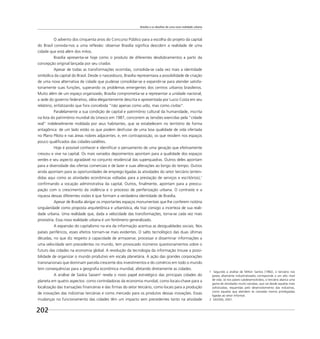 Brasília e os desafios de uma nova realidade urbana
202
O advento dos cinquenta anos do Concurso Público para a escolha do projeto da capital
do Brasil convida-nos a uma reﬂexão: observar Brasília signiﬁca descobrir a realidade de uma
cidade que está além dos mitos.
Brasília apresenta-se hoje como o produto de diferentes desdobramentos a partir da
concepção original lançada por seu criador.
Apesar de todas as transformações ocorridas, consolida-se cada vez mais a identidade
simbólica da capital do Brasil. Desde o nascedouro, Brasília representava a possibilidade de criação
de uma nova alternativa de cidade que pudesse consolidar-se e expandir-se para atender satisfa-
toriamente suas funções, superando os problemas emergentes dos centros urbanos brasileiros.
Muito além de um espaço organizado, Brasília comprometia-se a representar a unidade nacional,
a sede do governo federativo, idéia elegantemente descrita e apresentada por Lucio Costa em seu
relatório, enfatizando que fora concebida “não apenas como urbs, mas como civitas”.
Paralelamente a sua condição de capital e patrimônio cultural da humanidade, inscrita
na lista do patrimônio mundial da Unesco em 1987, concorrem as tensões exercidas pela “cidade
real” indelevelmente moldada por seus habitantes, que se estabelecem no território de forma
antagônica: de um lado estão os que podem desfrutar de uma boa qualidade de vida ofertada
no Plano Piloto e nas áreas nobres adjacentes; e, em contraposição, os que residem nos espaços
pouco qualiﬁcados das cidades-satélites.
Hoje é possível conhecer e identiﬁcar o pensamento de uma geração que efetivamente
cresceu e vive na capital. Os mais variados depoimentos apontam para a qualidade dos espaços
verdes e seu aspecto agradável no conjunto residencial das superquadras. Outros deles apontam
para a diversidade das ofertas comerciais e de lazer e suas alterações ao longo do tempo. Outros
ainda apontam para as oportunidades de emprego ligadas às atividades do setor terciário (enten-
didas aqui como as atividades econômicas voltadas para a prestação de serviços e escritórios),1
conﬁrmando a vocação administrativa da capital. Outros, ﬁnalmente, apontam para a preocu-
pação com o crescimento da violência e o processo de periferização urbana. O contraste e a
riqueza dessas diferentes visões é que formam a verdadeira identidade de Brasília.
Apesar de Brasília abrigar os importantes espaços monumentais que lhe conferem notória
singularidade como proposta arquitetônica e urbanística, ela traz consigo a incerteza de sua reali-
dade urbana. Uma realidade que, dada a velocidade das transformações, torna-se cada vez mais
provisória. Essa nova realidade urbana é um fenômeno generalizado.
A expansão do capitalismo na era da informação acentua as desigualdades sociais. Nos
países periféricos, esses efeitos tornam-se mais evidentes. O salto tecnológico das duas últimas
décadas, no que diz respeito à capacidade de armazenar, processar e disseminar informações a
uma velocidade sem precedentes no mundo, tem provocado inúmeros questionamentos sobre o
futuro das cidades na economia global. A revolução da tecnologia da informação trouxe a possi-
bilidade de organizar o mundo produtivo em escala planetária. A ação das grandes corporações
transnacionais que dominam parcela crescente dos investimentos e do comércio em todo o mundo
tem consequências para a geograﬁa econômica mundial, afetando diretamente as cidades.
A análise de Saskia Sassen2
revela o novo papel estratégico das principais cidades do
planeta em quatro aspectos: como controladoras da economia mundial, como locais-chave para a
localização das transações ﬁnanceiras e das ﬁrmas do setor terciário, como locais para a produção
de inovações das indústrias terciárias e como mercado para os produtos dessas inovações. Essas
mudanças no funcionamento das cidades têm um impacto sem precedentes tanto na atividade
1 Segundo a análise de Milton Santos (1982), o terciário nos
países altamente industrializados corresponde a um alto nível
de vida. Já nos países subdesenvolvidos, o terciário abarca uma
gama de atividades muito variadas, que vai desde aquelas mais
soﬁsticadas, requeridas pelo desenvolvimento das indústrias,
como aquelas que atendem às camadas menos privilegiadas
ligadas ao setor informal.
2 SASSEN, 2001.
 
