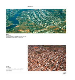 Brasília 1960 2010
203
Figura 2
Foto de Buenno
A vila estrutural marca o território de forma antagônica,
expressando as disparidades socioeconômicas existentes
no Distrito Federal.
Figura 1
Foto de Buenno
Transcorridos os 50 anos do projeto de Lucio Costa, o Plano Piloto
consolida-se como imagem simbólica da capital do país.
 