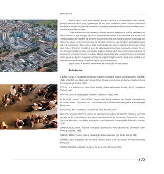 Brasília 1960 2010
205
Brasília traduz todos esses desaﬁos porque continua a se estabelecer como capital,
porque continua a lutar para a preservação do seu perﬁl modernista como conjunto urbanístico
tombado e porque não pára de reinventar sua própria realidade em função das pressões socioe-
conômicas que nela incidem.
Qualquer alternativa de intervenção sobre o território deve passar, por ﬁm, pelo exercício
de se descobrir o que está por trás dessa nova realidade urbana. Uma realidade que requer uma
nova concepção de cidade e de território, vistos como uma obra humana comum construída por
diferentes atores contemporâneos que se sucedem no tempo, não sendo os especialistas nada
além de coadjuvantes. Para estes, a difícil tarefa de planejar traz um repertório extenso de teorias
que incluem diferentes modelos e graus de participação comunitária, nos quais a adoção de um
ou de outro modelo constitui uma decisão política. Todavia, além dos conhecimentos técnicos, é
preciso um envolvimento com os valores básicos construídos pela consciência ética, a ponto de
atrair, aqui e ali, alguém mais para participar da experiência permanente que é amar a cidade e se
transformar interiormente juntamente com a coisa transformada.
Segue, assim, a tentativa permanente de construção de uma utopia.
Referências
CIDADE, Lúcia F. C. Qualidade ambiental, imagem da cidade e práticas socioespaciais In: PAVIANI,
Aldo; GOUVEIA, Luis Alberto de Campos (Org.). Brasília: controvérsias ambientais. Brasília: Editora
Universidade de Brasília, 2003.
COSTA, Lucio. Relatório do Plano Piloto. Brasília, cidade que inventei. Brasília: ArPDF, Codeplan e
DePHA, 1991.
HARVEY, David. A condição pós-moderna. São Paulo: Edusp, 1994.
KOHLSDORF, Maria E.; KOHLSDORF, Gunter; HOLANDA, Frederico de. Brasília: permanências
e metamorfoses. Disponível em: http://www.unb.br/fau/planodecurso/graduacao/Morfologia/
Brasilia.doc.
KOOLHAAS, Rem. Mutations. Le Journal de Kant. Bruxelas, 2001.
OGLIARI, Tatiana Celliert. O sistema de planejamento urbano no Distrito Federal a partir da
década de 90: uma avaliação dos planos diretores locais de Planaltina e Sobradinho. Disser-
tação de Mestrado, Faculdade de Arquitetura e Urbanismo, Universidade de Brasília, Brasília,
2002.
SANDERCOCK, Leonie. Towards cosmopolis: planning for multicultural cities. Chichester: John
Wiley & Sons Ltd., 1998.
SANTOS, Milton. Ensaios sobre a urbanização latino-americana. São Paulo, Hucitec,1982.
SASSEN, Saskia. The global city: New York, London, Tokyo. 2.ed. New Jersey: Princeton University
Press, 2001.
SOUZA, Marcelo L. A prisão e a Ágora. Rio de Janeiro: Bertrand, 2006.
.
 