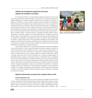Transporte, circulação e mobilidade: uma reflexão
208
Histórico da concepção do projeto de Lucio Costa:
aspectos de transporte e circulação
Na concepção de Brasília, Lucio Costa desejava imaginá-la não apenas como urbs, mas
como civitas, possuidora dos atributos inerentes a uma capital, com características de monumen-
talidade, planejada para o trabalho ordenado e eﬁciente. Dos 23 princípios que conferiram ao
projeto ser o vencedor do concurso, é dado um grande destaque à articulação e à integração dos
diversos setores a partir do ordenamento da circulação. Segundo Lucio Costa, seu projeto tomou
como base duas técnicas: a rodoviária, enfocando a função circulatória tronco; e a paisagística, de
parques e jardins. No projeto, é notória a relevância dos veículos, com ênfase para o automóvel e
suas necessidades, como acessos e estacionamentos, que, segundo palavras do urbanista, “deixou
de ser o inimigo inconciliável do homem, domesticou-se, já faz, por assim dizer, parte da família”.1
Sobre o transporte coletivo, o urbanista menciona a concepção da estação rodoviária. Sobre o
transporte não motorizado, observa-se uma certa preocupação com os pedestres, já que são
previstos pilotis nas áreas residenciais, os quais assumiriam um papel primordial na ligação entre
as superquadras, possibilitando a articulação para o trânsito de pedestres. Quando relacionado
aos veículos, o projeto prefere manter o ﬂuxo de pedestres segregado ao dos automóveis. Para
privilegiar a circulação, foram eliminados cruzamentos para que o tráfego dos automóveis ﬂuísse
mais livremente; e os prédios residenciais foram concebidos com gabarito uniforme e construídos
sobre pilotis para proporcionar a circulação de pessoas.
Assim, a política rodoviarista e o início do desenvolvimento da indústria automobilística
no Brasil conformavam um cenário urbano de privilégio ao automóvel, expresso no desenho do
sistema viário de Brasília, com a ﬁnalidade de vencer, em pouco tempo, grandes distâncias, ao
mesmo tempo em que mantinha harmonia com os planos de circulação de pedestres que quali-
ﬁcavam os deslocamentos por entre as escalas residencial e bucólica do Plano Piloto. Todavia,
a ocupação urbana que se deu no Entorno de Brasília, com a criação das cidades-satélites, e a
dependência dessas em relação à concentração econômica no Plano Piloto, levou à consolidação
de um cenário bastante diferente do concebido inicialmente por meio de uma pressão rodoviária
crescente sobre a área central, que levou a adequações contínuas do sistema viário interno e de
acesso ao Plano Piloto, sem que ajustes fossem feitos para contemplar os outros níveis de deslo-
camento. Os aspectos apresentados a seguir procuram descrever, sinteticamente, o processo de
ocupação urbana no DF e balizam-se em duas questões que englobam o processo migratório
na região: (i) os modelos de planejamento urbano adotados a partir de planos de ordenamento
territorial; e (ii) a falta de integração de políticas públicas que afetam, diretamente, a efetividade
dos sistemas de transporte.
Aspectos relacionados ao processo de ocupação urbana no DF
Processo migratório no DF
Antes da inauguração da capital, inicia-se o processo de ocupação do território do DF,
em que a implantação de rodovias ligando Brasília a diversas regiões do país propicia a incorpo-
ração de novas terras ao processo produtivo, atingindo assim o objetivo de expansão da fronteira
agrícola. Apesar do dinamismo da economia, não ocorre na região o desenvolvimento da ativi-
dade industrial, o que faz com que Brasília não assuma seu papel previsto inicialmente – polo 1 COSTA, 1957.
Figura 1 - Av. Hélio Prates - Ceilândia - parada informal
Secretaria de Estado de Transportes do Distrito Federal
 
