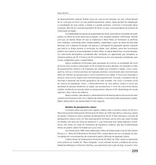 Brasília 1960 2010
209
de desenvolvimento regional. Brasília surgiu em uma era de transição, em que o Brasil deixava
de ser rural para se tornar um país predominantemente urbano. Nesse período de implantação
e consolidação da nova capital, o Estado é o grande promotor, construtor e ﬁnanciador dessa
ocupação, além de ser o grande proprietário de terras, ou seja, o principal agente do processo de
urbanização da região.
A multiplicidade de regimes de propriedade das terras, associada ao monopólio do poder
público na oferta de novas áreas para ocupação, criou situações bastante conﬂituosas, fazendo
com que, ao mesmo tempo em que se implantava o Plano Piloto, se formassem as periferias
mais imediatas, constituídas pelas cidades-satélites, implantadas a partir da oferta de lotes pela
Novacap, com o objetivo de abrigar não apenas o contingente da população operária migrante
que para lá se dirigiu durante a construção da cidade, mas, também, parte dos funcionários
públicos sem acesso às terras localizadas no Plano Piloto. A capital federal teve, durante décadas,
um crescimento demográﬁco considerado alto, formando um aglomerado que extrapolou as
fronteiras políticas do DF. O Entorno do DF transformou-se em uma expansão considerada, para
muitos, problemática para a capital federal.
Alguns problemas enfrentados pela população do Entorno na atualidade são fruto
da forma como se deu a urbanização no DF ao longo de quatro décadas. Um exemplo é a falta
de equipamentos urbanos e de empregos nas cidades que compõem a região. Como conse-
quência, tem-se o intenso processo de migração pendular, caracterizado pela movimentação
diária de milhares de pessoas para o centro econômico da cidade. A busca por empregos e
serviços, entre outros, explica essa movimentação populacional. Contudo, o problema não se
restringe à expansão dos limites geográﬁcos de cada unidade, mas inclui a condição social
da maioria da população. Assim, o desenvolvimento de uma política urbana e social que
atendesse às pessoas residentes na região não acompanhou o ritmo de crescimento dessas
cidades, resultando em pressão sobre os equipamentos urbanos no DF, desemprego em escala
regional e altos índices de violência.
Nesse contexto, cabe destacar o desenvolvimento de diversos planos estruturais de orde-
namento territorial para o DF, com o objetivo de ordenar o crescimento pelo qual passava a região.
Alguns desses planos são apresentados no item seguinte.
Modelos de planejamento urbano
O primeiro plano que teve como objetivo ordenar todo o território urbano do DF foi o
Plano Estrutural de Ordenamento Territorial do DF (Peot), de 1978. Este deﬁniu a estrutura urbana
da capital e inﬂuenciou todo o processo de planejamento do DF. O Peot reforçava o conceito de
planejamento urbano como um fato exclusivamente territorial, que já tinha suas raízes ﬁncadas
em Brasília, não tanto por força da capital em si, cuja construção teve razões políticas e econô-
micas, mas, antes, em razão do movimento de arquitetura moderna, que deu fundamentação
teórica ao projeto urbano formulado por Lucio Costa.2
Ao ﬁnal dos anos 1980, foram elaborados o Plano de Organização e Uso do Solo Urbano
(Pouso) e o - Plano de Ordenamento Territorial (POT), ambos planos de uso e ocupação do solo,
concebidos em uma perspectiva de zoneamento geral e deﬁnição da expansão urbana.
O Plano Diretor de Ordenamento Territorial do DF (Pdot), de 1992,3
pode ser classiﬁcado
como próximo ao modelo de “Plano Integrado” muito utilizado durante a existência do Serviço
Federal de Habitação e Urbanismo (Serfhau), que permanece até os dias de hoje, no qual se inclui
 