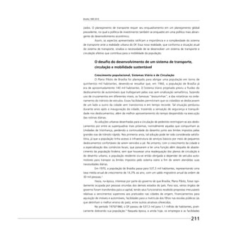 Brasília 1960 2010
211
zados. O planejamento de transporte requer seu enquadramento em um planejamento global
precedente, no qual a política de investimento também se enquadre em uma política mais abran-
gente de desenvolvimento econômico.
Assim, os aspectos apresentados ratiﬁcam a importância e a complexidade do sistema
de transporte ante a realidade urbana do DF. Essa nova realidade, que conforma a situação atual
do sistema de transporte, sinaliza a necessidade de se desenvolver um sistema de transporte e
circulação efetivo que contribua para a mobilidade da população.
O desaﬁo do desenvolvimento de um sistema de transporte,
circulação e mobilidade sustentável
Crescimento populacional, Sistemas Viário e de Circulação
O Plano Piloto de Brasília foi planejado para abrigar uma população em torno de
quinhentos mil habitantes, devendo-se ressaltar que, em 1960, a população de Brasília já
era de aproximadamente 140 mil habitantes. O Sistema Viário projetado previu a ﬂuidez do
deslocamento de automóveis que trafegariam pelas vias sem sinalização semafórica, fazendo
uso de cruzamentos em diferentes níveis, as famosas “tesourinhas”, e das rotatórias no orde-
namento do trânsito de veículos. Essas facilidades permitiriam que os cidadãos se deslocassem
de um lado a outro da cidade sem transtornos e em tempo recorde. Tal situação perdurou
durante anos após a inauguração da cidade, trazendo a sensação de segurança e tranquili-
dade nos deslocamentos, além de melhor aproveitamento do tempo despendido na execução
das rotinas diárias.
As soluções urbanas desenhadas para a circulação de pedestres restringiam-se aos deslo-
camentos por entre as superquadras mais próximas, normalmente aquelas que compunham as
Unidades de Vizinhança, perdendo a continuidade do desenho junto aos limites impostos pelas
grandes vias de trânsito rápido. Nos primeiros anos, tal solução pode ter sido considerada satisfa-
tória, já que a população tinha acesso à infraestrutura de serviços básicos por meio de pequenos
deslocamentos confortáveis de serem vencidos a pé. No entanto, com o crescimento da cidade e
a especialização dos comércios locais, que passaram a ter uma função além daquela de abaste-
cimento da população lindeira, sem que houvesse uma readequação dos planos de circulação e
do desenho urbano, a população residente viu-se então obrigada a depender de veículos auto-
motores para transpor os limites impostos pelo sistema viário a ﬁm de verem atendidas suas
necessidades diárias.
Em 1970, a população de Brasília passa para 537,5 mil habitantes, representando uma
taxa média anual de crescimento de 14,3% ao ano, com um saldo migratório anual da ordem de
30 mil pessoas.5
Havia, na época, interesse por parte do governo de que Brasília, Plano Piloto, fosse rapi-
damente ocupada por pessoas oriundas dos demais estados do país. Para isso, vários órgãos de
governo foram transferidos para a capital, tendo seus funcionários recebido propostas irrecusáveis
relativas a vencimentos superiores aos praticados nas cidades de origem, ﬁnanciamentos para
aquisição de imóveis e automóveis, facilidades para a matrícula dos ﬁlhos nas escolas públicas (as
que detinham o melhor ensino do país), entre outros atrativos oferecidos.
No período 1970/1980, o DF passou de 537,5 mil para 1,1 milhão de habitantes, prati-
camente dobrando sua população.6
Naquela época, e ainda hoje, os empregos e as facilidades
 
