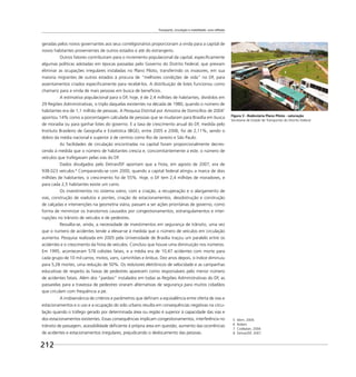 Transporte, circulação e mobilidade: uma reflexão
212
geradas pelos novos governantes aos seus correligionários proporcionam a vinda para a capital de
novos habitantes provenientes de outros estados e até do estrangeiro.
Outros fatores contribuíram para o incremento populacional da capital, especiﬁcamente
algumas políticas adotadas em épocas passadas pelo Governo do Distrito Federal, que previam
eliminar as ocupações irregulares instaladas no Plano Piloto, transferindo os invasores, em sua
maioria migrantes de outros estados à procura de “melhores condições de vida” no DF, para
assentamentos criados especiﬁcamente para recebê-los. A distribuição de lotes funcionou como
chamariz para a vinda de mais pessoas em busca de benefícios.
A estimativa populacional para o DF, hoje, é de 2,4 milhões de habitantes, divididos em
29 Regiões Administrativas, o triplo daquelas existentes na década de 1980, quando o número de
habitantes era de 1,1 milhão de pessoas. A Pesquisa Distrital por Amostra de Domicílios de 20047
apontou 14% como a porcentagem calculada de pessoas que se mudaram para Brasília em busca
de moradia ou para ganhar lotes do governo. E a taxa de crescimento anual do DF, medida pelo
Instituto Brasileiro de Geograﬁa e Estatística (IBGE), entre 2005 e 2006, foi de 2,11%, sendo o
dobro da média nacional e superior à de centros como Rio de Janeiro e São Paulo.
As facilidades de circulação encontradas na capital foram proporcionalmente decres-
cendo à medida que o número de habitantes crescia e, concomitantemente a este, o número de
veículos que trafegavam pelas vias do DF.
Dados divulgados pelo Detran/DF apontam que a frota, em agosto de 2007, era de
938.023 veículos.8
Comparando-se com 2000, quando a capital federal atingiu a marca de dois
milhões de habitantes, o crescimento foi de 55%. Hoje, o DF tem 2,4 milhões de moradores, e
para cada 2,5 habitantes existe um carro.
Os investimentos no sistema viário, com a criação, a recuperação e o alargamento de
vias, construção de viadutos e pontes, criação de estacionamentos, desobstrução e construção
de calçadas e intervenções na geometria viária, passam a ser ações prioritárias de governo, como
forma de minimizar os transtornos causados por congestionamentos, estrangulamentos e inter-
rupções no trânsito de veículos e de pedestres.
Ressalta-se, ainda, a necessidade de investimentos em segurança de trânsito, uma vez
que o número de acidentes tende a elevar-se à medida que o número de veículos em circulação
aumenta. Pesquisa realizada em 2005 pela Universidade de Brasília traçou um paralelo entre os
acidentes e o crescimento da frota de veículos. Concluiu que houve uma diminuição nos números.
Em 1995, aconteceram 578 colisões fatais, e a média era de 10,47 acidentes com morte para
cada grupo de 10 mil carros, motos, vans, caminhões e ônibus. Dez anos depois, o índice diminuiu
para 5,28 mortes, uma redução de 50%. Os redutores eletrônicos de velocidade e as campanhas
educativas de respeito às faixas de pedestres aparecem como responsáveis pelo menor número
de acidentes fatais. Além dos “pardais” instalados em todas as Regiões Administrativas do DF, as
passarelas para a travessia de pedestres viraram alternativas de segurança para muitos cidadãos
que circulam com frequência a pé.
A inobservância de critérios e parâmetros que deﬁnam a equivalência entre oferta de vias e
estacionamentos e o uso e a ocupação do solo urbano resulta em consequências negativas na circu-
lação quando o tráfego gerado por determinada área ou região é superior à capacidade das vias e
dos estacionamentos existentes. Essas consequências implicam congestionamentos, interferência no
trânsito de passagem, acessibilidade deﬁciente à própria área em questão, aumento das ocorrências
de acidentes e estacionamentos irregulares, prejudicando o deslocamento das pessoas.
5 Idem, 2004.
6 Ibidem.
7 Codeplan, 2004.
8 Detran/DF, 2007.
Figura 3 - Rodoviária Plano Piloto - saturação
Secretaria de Estado de Transportes do Distrito Federal
 