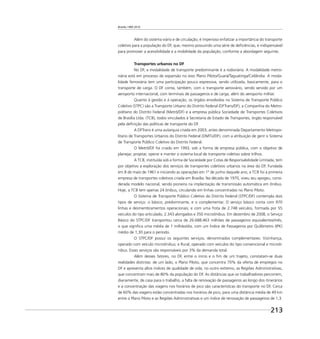 Brasília 1960 2010
213
Além do sistema viário e de circulação, é imperioso enfatizar a importância do transporte
coletivo para a população do DF, que, mesmo possuindo uma série de deﬁciências, é indispensável
para promover a acessibilidade e a mobilidade da população, conforme a abordagem seguinte.
Transportes urbanos no DF
No DF, a modalidade de transporte predominante é a rodoviária. A modalidade metro-
viária está em processo de expansão no eixo Plano Piloto/Guará/Taguatinga/Ceilândia. A moda-
lidade ferroviária tem uma participação pouco expressiva, sendo utilizada, basicamente, para o
transporte de carga. O DF conta, também, com o transporte aeroviário, sendo servido por um
aeroporto internacional, com terminais de passageiros e de carga, além do aeroporto militar.
Quanto à gestão e à operação, os órgãos envolvidos no Sistema de Transporte Público
Coletivo (STPC) são a Transporte Urbano do Distrito Federal (DFTrans/DF), a Companhia do Metro-
politano do Distrito Federal (Metrô/DF) e a empresa pública Sociedade de Transportes Coletivos
de Brasília Ltda. (TCB), todos vinculados à Secretaria de Estado de Transportes, órgão responsável
pela deﬁnição das políticas de transporte do DF.
A DFTrans é uma autarquia criada em 2003, antes denominada Departamento Metropo-
litano de Transportes Urbanos do Distrito Federal (DMTU/DF), com a atribuição de gerir o Sistema
de Transporte Público Coletivo do Distrito Federal.
O Metrô/DF foi criado em 1993, sob a forma de empresa pública, com o objetivo de
planejar, projetar, operar e manter o sistema local de transporte coletivo sobre trilhos.
A TCB, instituída sob a forma de Sociedade por Cotas de Responsabilidade Limitada, tem
por objetivo a exploração dos serviços de transportes coletivos urbanos na área do DF. Fundada
em 8 de maio de 1961 e iniciando as operações em 1º de junho daquele ano, a TCB foi a primeira
empresa de transportes coletivos criada em Brasília. Na década de 1970, viveu seu apogeu, consi-
derada modelo nacional, sendo pioneira na implantação de transmissão automática em ônibus.
Hoje, a TCB tem apenas 24 ônibus, circulando em linhas concentradas no Plano Piloto.
O Sistema de Transporte Público Coletivo do Distrito Federal (STPC/DF) contempla dois
tipos de serviço: o básico, predominante, e o complementar. O serviço básico conta com 970
linhas e desmembramentos operacionais; e com uma frota de 2.748 veículos, formada por 55
veículos do tipo articulado, 2.343 alongados e 350 microônibus. Em dezembro de 2008, o Serviço
Básico do STPC/DF transportou cerca de 26.688.463 milhões de passageiros equivalentes/mês,
o que signiﬁca uma média de 1 milhão/dia, com um Índice de Passageiros por Quilômetro (IPK)
médio de 1,30 para o período.
O STPC/DF possui os seguintes serviços, denominados complementares: Vizinhança,
operado com veículo microônibus; e Rural, operado com veículos do tipo convencional e microô-
nibus. Esses serviços são responsáveis por 3% da demanda total.
Além desses fatores, no DF, entre o início e o ﬁm de um trajeto, constatam-se duas
realidades distintas: de um lado, o Plano Piloto, que concentra 70% da oferta de empregos no
DF e apresenta altos índices de qualidade de vida; no outro extremo, as Regiões Administrativas,
que concentram mais de 80% da população do DF. As distâncias que os trabalhadores percorrem,
diariamente, de casa para o trabalho, a falta de renovação de passageiros ao longo dos itinerários
e a concentração das viagens nos horários de pico são características do transporte no DF. Cerca
de 60% das viagens estão concentradas nos horários de pico, para uma distância média de 49 km
entre o Plano Piloto e as Regiões Administrativas e um índice de renovação de passageiros de 1,3.
 