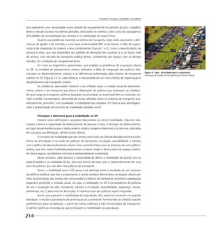Transporte, circulação e mobilidade: uma reflexão
214
Isso representa uma necessidade muito grande de equipamentos no período de pico, trabalha-
dores e veículos ociosos nos demais períodos, disfunções no sistema, o alto custo das passagens e
diﬁculdades na racionalização dos serviços e na viabilização de novas linhas.
Quanto aos problemas inerentes ao sistema de transporte, estes estão associados a deﬁ-
ciências de gestão e de controle; a uma baixa produtividade (IPK muito baixo), à falta de organi-
zação e de integração do sistema e seus componentes (Figuras 1 e 2), como a desarticulação de
serviços e rotas, que não respondem aos padrões de demanda dos usuários; e a um baixo nível
de serviço, com veículos de transporte público lentos, competindo por espaço com os demais
veículos, em condições de congestionamento.
Em meio ao diagnóstico apresentado, que engloba os problemas de ocupação urbana
no DF; os modelos de planejamento urbano adotados; a falta de integração das políticas rela-
cionadas ao desenvolvimento urbano; e as deﬁciências enfrentadas pelo sistema de transporte
coletivo no DF (Figuras 3 e 4), cabe destacar a necessidade de um novo esforço de organização e
disciplinamento do transporte urbano.
Os problemas apontados merecem uma reﬂexão sobre o modelo atual de desenvolvi-
mento urbano e de transporte que levem à elaboração de políticas que favoreçam os cidadãos.
No que tange ao transporte, políticas baseadas na prioridade ao automóvel têm-se mostrado, em
nível mundial, insustentáveis, demandando novas reﬂexões sobre os sistemas de transporte que,
efetivamente, priorizem, com qualidade, a mobilidade dos cidadãos. Em meio a essa abordagem,
cabe a apresentação do conceito de mobilidade adotado no DF.
Princípios e diretrizes para a mobilidade no DF
Existem várias deﬁnições e acepções relacionadas ao termo mobilidade. Algumas rela-
cionam o termo à capacidade de deslocamento de pessoas e bens, à duração do deslocamento,
ao lugar de permanência que o deslocamento implica (origens e destinos) e às técnicas colocadas
em uso para sua efetivação, dentre outros fatores.
O conceito de mobilidade que vem sendo construído nas últimas décadas encontra subs-
tância na articulação e na união de políticas de transporte, circulação, acessibilidade e trânsito
com a política de desenvolvimento urbano. Esse conceito é base para as diretrizes de uma política-
síntese, que tem como ﬁnalidade proporcionar o acesso amplo e democrático ao espaço urbano,
de forma segura, socialmente inclusiva e ambientalmente sustentável.
Nesse contexto, cabe destacar a necessidade de deﬁnir a mobilidade de acordo com as
especiﬁcidades e as realidades locais, pois esta servirá de base para o desenvolvimento de uma
série de políticas que vão além das políticas de transporte.
Assim, a mobilidade para o DF passa a ser deﬁnida como o resultado de um conjunto
de políticas públicas que visa a proporcionar o acesso amplo e democrático ao espaço urbano por
meio da priorização dos modos não motorizados e coletivos de transporte, evitando a segregação
espacial e provendo a inclusão social. Ou seja, a mobilidade no DF é consequência de políticas
de uso e ocupação do solo, transporte, trânsito e circulação, acessibilidade, segurança, sociais,
ambientais, etc. E para esta ser alcançada, é imperioso que tais políticas sejam integradas.
Assim, para garantir a mobilidade da população, dois aspectos merecem um grande
destaque: i) mudar o paradigma de priorização ao automóvel, fornecendo ao cidadão opções
preferenciais para se deslocar, a partir de meios coletivos e não motorizados de transporte;
ii) definir políticas estratégicas que enfoquem a mobilidade da população.
Figura 4 - Epia - prioridade para o automóvel
Secretaria de Estado de Transportes do Distrito Federal
 