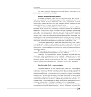 Brasília 1960 2010
215
Com base no exposto, foi desenvolvido o Programa de Transporte Urbano para o DF, que
procura garantir a mobilidade de sua população.
Programa de Transporte Urbano para o DF
O Programa de Transporte Urbano do DF (PTU) tem como objetivo geral promover a
mobilidade no seu território. As ações propostas possuem foco na implantação de uma nova
concepção de operação do sistema de transporte público coletivo, fundamentada na idéia de
integração entre itinerários de ônibus e entre os de ônibus e os de metrô. As intervenções físicas
contextualizam-se como um meio de viabilizar o modelo de gestão.
Estão previstas construções e melhorias no sistema viário urbano e rodoviário do DF; esta-
belecimento de vias prioritárias para ônibus (Figura 5) nos principais pontos de transferência de
passageiros de transporte público coletivo; construção de terminais de passageiros; implementação
da bilhetagem automática e um amplo conjunto de ações no âmbito da melhoria da gestão e do
fortalecimento institucional dos órgãos responsáveis em deﬁnir as políticas e gerir o Sistema de
Transporte Público Coletivo do DF. Esses benefícios somam-se aos intrínsecos ao sistema de trans-
porte público, em função da redução das desigualdades sociais, traduzidas na melhoria da acessibili-
dade aos diferentes serviços urbanos por parte dos grupos mais carentes da população, oferecendo
oportunidades de deslocamento desde a moradia até os locais de trabalho, estudo e lazer.
O Programa foi desenvolvido com base em duas vertentes principais, às quais se associa
uma vasta gama de medidas: i) a implementação de um sistema integrado de transportes que
possa oferecer aos usuários serviços modernos e eﬁcientes a custos adequados; ii) a redução dos
conﬂitos viários, aumentando a segurança do trânsito, com atenção para transportes não moto-
rizados e para pedestres.
O Programa possui quatro componentes de destaque: gerenciamento, fortalecimento
institucional, transporte público coletivo e gestão e segurança do trânsito.
Dessa forma, o PTU contribuirá para minimizar os problemas enfrentados pelos cida-
dãos em seus deslocamentos diários, por meio da organização e do planejamento dos serviços
que compõem o STPC. Todavia, essas medidas não se esgotam com a implementação das ações
previstas no Programa, mas irão requerer por parte do poder público a deﬁnição de novas polí-
ticas, num processo contínuo de planejamento, implantação e monitoramento dessas ações.
Considerações ﬁnais e recomendações
Este trabalho apresentou, em meio ao atual contexto urbano do DF, a necessidade de
se repensar o sistema de transporte perante a problemática hoje existente e as necessidades de
deslocamento da população em todos os níveis. Na tentativa de minimizar tal problemática, foi
desenvolvido o Programa de Transporte Urbano para o DF, que procura garantir a mobilidade da
população a partir da mudança do paradigma de priorização ao automóvel, fornecendo opções
ao cidadão para se deslocar utilizando meios coletivos e não motorizados de transporte. Todavia,
dada a complexidade da estrutura urbana e a profunda relação existente entre transporte e uso e
ocupação do solo, é importante ressaltar uma série de recomendações para a melhoria do espaço
urbano que contribuam para a mobilidade da população, conforme destaque a seguir.
A forma de ocupação territorial, a racionalização dos serviços e o tempo de desloca-
mento das pessoas são fatores determinantes para a eﬁciência do sistema de transporte. Dessa
 