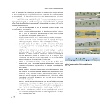 Transporte, circulação e mobilidade: uma reflexão
216
forma, são almejadas ações que diminuam as distâncias das viagens ou a necessidade de realizá-
las, tais como o adensamento dos principais corredores e a implantação de uma política integrada
de descentralização e de desenvolvimento econômico-social que possa promover maior auto-
nomia às cidades e ordenamento nas ocupações futuras.
O desenvolvimento de políticas de transporte e de uso do solo deve obedecer a premissas
de planejamento integrado, em razão do elevado grau de interdependência entre elas, principal-
mente quando se almeja a melhoria da mobilidade e da acessibilidade dos cidadãos, com foco nas
populações menos favorecidas.
Em função do perﬁl encontrado no setor de transporte e infraestrutura viária, foram
formuladas algumas recomendações:
priorizar o sistema de transporte coletivo em detrimento do transporte particular,
seja em termos de investimentos, seja na utilização do sistema viário, consoante
com os princípios de mobilidade adotados para o DF;
rever os planos de circulação urbana com foco nos deslocamentos de pedestres;
favorecer, por meio de medidas concretas, o sistema de integração do transporte
coletivo (operação tronco-alimentador ônibus x ônibus e ônibus x metrô);
desenvolver estudos da faixa lindeira ao metrô e demais áreas de inﬂuência,
visando ao desenvolvimento integrado e equilibrado dos segmentos de transporte
e uso do solo;
estabelecer formas de tratamento do sistema viário e de circulação em função de
sua hierarquização, evitando a utilização simultânea de algumas vias, como eixos
rodoviários, vias coletoras e vias locais, e a mistura de tráfego local com tráfego de
passagem. Medidas que poderão ser adotadas: criação de vias marginais, dupli-
cação de vias, rotas alternativas, sinalização, tratamento para circulação de pedestre
e estudo integrado das normas de ocupação e uso do solo;
reforçar as centralidades dos núcleos urbanos situados fora do Plano Piloto,
evitando, dessa forma, a necessidade de grandes deslocamentos, trazendo, como
consequência, uma redução nos investimentos no sistema de transportes e infra-
estrutura viária;
adensar as áreas já consolidadas antes de propor novas áreas de expansão, desde
que obedecidos os limites da capacidade da infraestrutura implantada e/ou proje-
tada. Dessa forma, o sistema de transporte será otimizado por meio de uma utili-
zação mais racional, diminuição da necessidade de novos investimentos, redução
nas distâncias e no tempo de deslocamento, bem como pelo aumento do índice de
renovação de passageiros;
reverter a lógica da setorização excessiva por meio de uma ﬂexibilização do uso e
ocupação do solo, visando a atenuar as grandes concentrações de viagens nos horá-
rios de pico em determinados setores e minimizá-las nos locais onde a capacidade das
vias se encontra comprometida, operando com níveis de serviços insatisfatórios.
Sugere-se, ainda, a revisão e a implementação de instrumentos e ações gerenciais, tais como:
criar mecanismos de integração das ações dos diversos órgãos gestores e vinculação
com a questão do uso do solo;
Figura 5 - Situação atual e exemplo de intervenção na via
Epia, com tratamento prioritário para o transporte coletivo
Altran TCBR
 