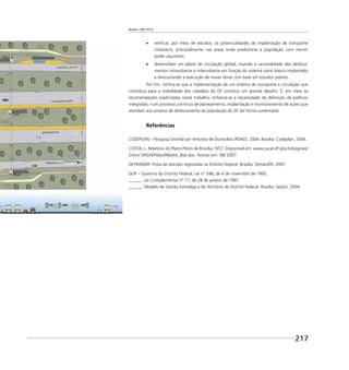 Brasília 1960 2010
217
veriﬁcar, por meio de estudos, as potencialidades de implantação de transporte
cicloviário, principalmente nas áreas onde predomina a população com menor
poder aquisitivo;
desenvolver um plano de circulação global, visando à racionalidade dos desloca-
mentos intraurbanos e interurbanos em função do sistema viário básico implantado
e direcionando a execução de novas obras com base em estudos prévios.
Por ﬁm, ratiﬁca-se que a implementação de um sistema de transporte e circulação que
contribua para a mobilidade dos cidadãos do DF constitui um grande desaﬁo. E, em meio às
recomendações explicitadas neste trabalho, enfatiza-se a necessidade de deﬁnição de políticas
integradas, num processo contínuo de planejamento, implantação e monitoramento de ações que
atendam aos anseios de deslocamento da população do DF de forma sustentável.
Referências
CODEPLAN – Pesquisa Distrital por Amostra de Domicílios (PDAD), 2004. Brasília: Codeplan, 2004.
COSTA, L. Relatório do Plano Piloto de Brasília,1957. Disponível em: www.sucar.df.gov.br/paginas/
Diron/ DREAEP/doc/Relator_Bsb.doc. Acesso em: 08/ 2007.
DETRAN/DF. Frota de veículos registrada no Distrito Federal. Brasília: Detran/DF, 2007.
GDF – Governo do Distrito Federal. Lei nº 348, de 4 de novembro de 1992.
______. Lei Complementar nº 17, de 28 de janeiro de 1997.
______. Modelo de Gestão Estratégica do Território do Distrito Federal. Brasília: Seduh, 2004.
 