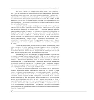 O legado cultural de Brasília
20
Mais do que qualquer outra cidade brasileira, falar de Brasília é falar – para o bem e
para o mal – de planejamento. E, ao nos aproximarmos das comemorações de seus cinquenta
anos, é bastante oportuno encetar uma revisão de sua contribuição para a reﬂexão sobre o
urbano, conforme consolidada na prática imediata de sua administração pública. Aqui, a estru-
tura de planejamento urbano precedeu a própria existência da cidade. A Lei no
2.874, de 19 de
setembro de 1956, de uma só canetada concedeu autorização para a transferência da capital
federal, estabeleceu o perímetro deﬁnitivo do Distrito Federal e criou a Companhia Urbaniza-
dora da Nova Capital (Novacap).
Responsável por todas as ações voltadas para a mudança da administração federal,
a Novacap possuía amplos poderes e inúmeras atribuições, incluindo a concepção – desde
logo decidida por ser escolhida em concurso público – e a construção de Brasília. Para tanto,
sua estrutura administrativa contava com um Departamento de Urbanismo e Arquitetura, sob
direção do arquiteto Oscar Niemeyer e composto por duas unidades: a Divisão de Arquitetura,
cheﬁada pelo arquiteto Nauro Esteves, e a Divisão de Urbanismo, cheﬁada pelo engenheiro
Augusto Guimarães Filho. Após a inauguração em 21 de abril de 1960, várias dessas atri-
buições seriam transferidas – não sem conﬂitos e sobreposições de competências – para a
então criada Prefeitura do Distrito Federal. Mas o prestígio da Novacap já estava a tal ponto
sedimentado que seu primeiro presidente, Israel Pinheiro, seria também o primeiro prefeito
de Brasília.
A cultura de gestão herdada da Novacap não ﬁcaria restrita ao planejamento urbano
stricto sensu, porém iria motivar as ações de outras agências governamentais, como a Caesb, a
CEB, a Fundação Educacional e a Emater. Nelas cedo se estabeleceu a mesma rotina de vincular
as tomadas de decisão ao processo em curso de organização do território pela formulação de
planos setoriais: hospitalar, educacional, de abastecimento, entre outros.
Ainda que não tenhamos, lamentavelmente, a invejável perenidade de instituições como
o Instituto de Pesquisa e Planejamento Urbano de Curitiba (IPPUC) – uma vez que cada governante,
em especial após a autonomia política do DF em 1988, invariavelmente remodela a estrutura admi-
nistrativa–, o desenvolvimento urbano esteve sempre, em maior ou menor grau, na ordem do dia
das discussões locais. Os grandes temas urbanos – os programas de remoção de favelas e decor-
rentes políticas habitacionais, o saneamento, o transporte de massa, a regularização fundiária e,
mais recentemente, a gestão do patrimônio tombado – extrapolam o âmbito técnico e acadêmico
para ocupar espaço relevante nas preocupações do cidadão comum.
As instâncias incumbidas do planejamento urbano já passaram por diversas deno-
minações. Nas primeiras décadas, quando a tarefa maior ainda era “construir” a cidade,
estavam vinculadas às pastas correspondentes, como a Secretaria de Viação e Obras (SVO), a
Secretaria de Obras (SO), a Secretaria de Obras e Serviços Públicos (Sosp), etc. Com a cidade
consolidada, a partir da década de 1990, ﬁcava patente a necessidade de dar autonomia
àqueles responsáveis por zelar pelo território, sendo criado em 1993 o Instituto de Plane-
jamento Territorial e Urbano do DF (IPDF), de curta e saudosa existência. Daí em diante, a
responsabilidade pelo desenvolvimento urbano tem sua autonomia cada vez mais assegurada
na estrutura administrativa, ainda que, eventualmente, vinculada a outros setores, como habi-
tação, assuntos fundiários ou meio ambiente. E assim, é criada a Seduh em 2000. Atualmente
essas competências são atribuídas à Secretaria de Desenvolvimento Urbano e Meio Ambiente
(Seduma), criada em 2007.
 