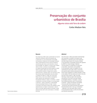 Brasília 1960 2010
219
Preservação do conjunto
urbanístico de Brasília
alguma coisa está fora da ordem
Carlos Madson Reis
Resumo
Este artigo busca reﬂetir sobre a preservação do conjunto
urbanístico de Brasília e decorre da pesquisa que
se desenvolve no curso de doutorado da Faculdade
de Arquitetura e Urbanismo da Universidade de Brasília
sobre a preservação dos centros históricos brasileiros
reconhecidos pela Unesco como Patrimônio Cultural
da Humanidade. Seu objetivo é contribuir para o debate
sobre os limites, os avanços e as possibilidades
do modelo de preservação até então adotado na cidade
diante do quadro urbano atual. Para tanto, tendo
como parâmetro analítico a relação entre a prática
preservacionista e a gestão urbana, faz uma leitura crítica
das principais ações empreendidas nessa área desde
a fundação da cidade, em 1960, até os dias atuais.
Nesses termos, toma como referência investigativa
quatro aspectos que caracterizam a proteção
do patrimônio histórico e urbano: i) Conceitual – aborda
os parâmetros conceituais utilizados na sua preservação;
ii) Territorial – analisa a dimensão e a espacialidade
da área sob proteção histórica; iii) Legal – discute
os principais instrumentos jurídicos que respaldam a ação
preservacionista na cidade; iv) Institucional – discorre
sobre os principais agentes públicos envolvidos na ação
preservacionista, bem como a articulação e a interação
entre eles.
Abstract
This article seeks to reﬂect upon Brasilia’s World Heritage
Site’s preservation, according to the research under
development in a doctorate course of the Architecture
and Urban Design Faculty of the University of Brasilia
on the preservation of the Brazilian historical sites registered
by UNESCO as Cultural Heritage of Mankind.
It has the purpose of contributing to the discussion
on boundaries, improvements, and possibilities
for the preservation model so far applied to the city
confronting the current urban context. In that sense
and using the relation between preservationist practice
and the urban management as analytic parameter, it brings
a critic reading of the main actions put in action in this area
since the city was created, in 1960, until today.
That being, it takes four aspects that characterize
the protection of the historic and urban heritage
as investigative reference: i) Conceptual – discusses
the conceptual parameters used in its preservation;
ii) Territorial – analyses the dimension and spatiality
of the area under historic protection; iii) Legal
– discusses the main judicial instruments that reinforce
the preservationist action in the city; iv) Institutional
– elaborates on the main public ofﬁcers involved
in the preservationist action, as well as the articulation
and interaction among them.Foto do Acervo Seduma
 