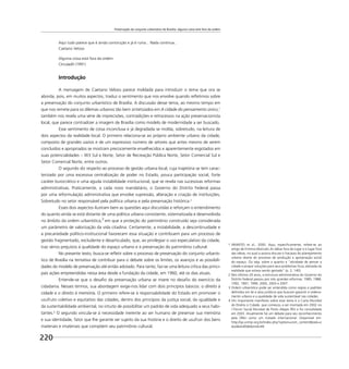 Preservação do conjunto urbanístico de Brasília: alguma coisa está fora da ordem
220
Aqui tudo parece que é ainda construção e já é ruína... Nada continua...
Caetano Veloso
Alguma coisa está fora da ordem
Circuladô (1991)
Introdução
A mensagem de Caetano Veloso parece moldada para introduzir o tema que ora se
aborda, pois, em muitos aspectos, traduz o sentimento que nos envolve quando reﬂetimos sobre
a preservação do conjunto urbanístico de Brasília. A discussão desse tema, ao mesmo tempo em
que nos remete para os dilemas urbanos tão bem sintetizados em A cidade do pensamento único,1
também nos revela uma série de imprecisões, contradições e retrocessos na ação preservacionista
local, que parece contradizer a imagem de Brasília como modelo de modernidade a ser buscado.
Esse sentimento de coisa inconclusa e já degradada se molda, sobretudo, na leitura de
dois aspectos da realidade local. O primeiro relaciona-se ao próprio ambiente urbano da cidade,
composto de grandes vazios e de um expressivo número de setores que antes mesmo de serem
concluídos e apropriados se mostram precocemente envelhecidos e aparentemente esgotados em
suas potencialidades – W3 Sul e Norte, Setor de Recreação Pública Norte, Setor Comercial Sul e
Setor Comercial Norte, entre outros.
O segundo diz respeito ao processo de gestão urbana local, cuja trajetória se tem carac-
terizado por uma excessiva centralização de poder no Estado, pouca participação social, forte
caráter burocrático e uma aguda instabilidade institucional, que se revela nas sucessivas reformas
administrativas. Praticamente, a cada novo mandatário, o Governo do Distrito Federal passa
por uma reformulação administrativa que envolve supressão, alteração e criação de instituições,
Sobretudo no setor responsável pela política urbana e pela preservação histórica.2
Esses dois aspectos ilustram bem as questões aqui discutidas e reforçam o entendimento
do quanto ainda se está distante de uma política urbana consistente, sistematizada e desenvolvida
no âmbito da ordem urbanística,3
em que a proteção do patrimônio construído seja considerada
um parâmetro de valorização da vida citadina. Certamente, a instabilidade, a descontinuidade e
a precariedade político-institucional favorecem essa situação e contribuem para um processo de
gestão fragmentado, excludente e desarticulado, que, ao privilegiar o uso especulativo da cidade,
traz sérios prejuízos à qualidade do espaço urbano e à preservação do patrimônio cultural.
No presente texto, busca-se reﬂetir sobre o processo de preservação do conjunto urbanís-
tico de Brasília na tentativa de contribuir para o debate sobre os limites, os avanços e as possibili-
dades do modelo de preservação até então adotado. Para tanto, faz-se uma leitura crítica das princi-
pais ações empreendidas nessa área desde a fundação da cidade, em 1960, até os dias atuais.
Entende-se que o desaﬁo da preservação urbana se insere no desaﬁo do exercício da
cidadania. Nesses termos, sua abordagem exige-nos lidar com dois princípios básicos: o direito à
cidade e o direito à memória. O primeiro refere-se à responsabilidade do Estado em promover o
usufruto coletivo e equitativo das cidades, dentro dos princípios da justiça social, da igualdade e
da sustentabilidade ambiental, no intuito de possibilitar um padrão de vida adequado a seus habi-
tantes.4
O segundo vincula-se à necessidade inerente ao ser humano de preservar sua memória
e sua identidade, fator que lhe garante ser sujeito da sua história e o direito de usufruir dos bens
materiais e imateriais que compõem seu patrimônio cultural.
1 ARANTES et al., 2000. Aqui, especiﬁcamente, refere-se ao
artigo de Ermínia Maricato As idéias fora do lugar e o lugar fora
das idéias, no qual a autora discute o fracasso do planejamento
urbano diante do processo de produção e apropriação social
do espaço. Ou seja, sobre o quanto a “atividade de pensar a
cidade e propor soluções para seus problemas ﬁcou alienada da
realidade que estava sendo gestada” (p. 2, 140).
2 Nos últimos 24 anos, a estrutura administrativa do Governo do
Distrito Federal passou por oito grandes reformas: 1985, 1988,
1992, 1997, 1999, 2000, 2003 e 2007.
3 Ordem urbanística pode ser entendida como regras e padrões
deﬁnidos em lei e atos jurídicos que buscam garantir o ordena-
mento urbano e a qualidade de vida sustentável nas cidades.
4 Um importante manifesto sobre esse tema é a Carta Mundial
do Direito à Cidade, que começou a ser montada em 2002 no
I Fórum Social Mundial de Porto Alegre (RS) e foi consolidada
em 2003. Atualmente há um debate para seu reconhecimento
pela ONU como um tratado internacional. Disponível em:
http://sp.unmp.org.br/index.php?option=com_content&task=v
iew&id=85&Itemid=49.
 
