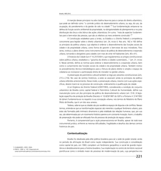 Brasília 1960 2010
221
A inserção desses princípios na vida citadina leva-nos para o campo do direito urbanístico,
que pode ser deﬁnido como “o controle jurídico do desenvolvimento urbano, ou seja, do uso, da
ocupação, do parcelamento e da gestão do solo na cidade”.5
Sua fundamentação ampara-se na
defesa da função social e ambiental da propriedade, na obrigatoriedade do planejamento e na justa
distribuição dos ônus e dos bônus das ações urbanísticas. Em suma, “trata de aspectos fundamen-
tais para o bem-estar das pessoas, que são os relativos ao meio ambiente construído”.6
A Constituição estabelece para a União, os Estados e o Distrito Federal a competência
concorrente para legislar sobre o direito urbanístico (art. 24, inciso I). Nos arts. 182 e 183 deﬁne
os princípios da política urbana, cujo objetivo é ordenar o desenvolvimento das funções sociais da
cidade e da propriedade urbana, como forma de garantir o bem-estar de seus moradores. Para
tanto, instituiu o plano diretor como instrumento básico da política de desenvolvimento e expansão
urbana, tornando-o obrigatório para cidades com mais de vinte mil habitantes (arts. 40 e 41).
O Estatuto da Cidade (Lei no
10.257/2001), que regulamentou os artigos constitucionais
sobre política urbana, estabelece a “garantia do direito a cidades sustentáveis...” (art. 2o
, inciso
I). Nesse sentido, deﬁne as normas para ordenar o desenvolvimento e a expansão urbana, bem
como o cumprimento das funções sociais da cidade e da propriedade urbana. Também institui
os procedimentos técnico-metodológicos para a feitura do plano diretor e amplia o espaço da
cidadania ao incorporar a participação direta do morador na gestão urbana.
A preservação do patrimônio cultural também se rege por preceitos constitucionais (arts.
215 e 216). No caso de centros históricos, a estes se associam ainda os princípios da política
urbana referidos anteriormente. Desse modo, a preservação urbana, mesmo com suas ações espe-
cíﬁcas, deverá inserir-se no processo de construção, ordenamento e qualiﬁcação da cidade.
A Lei Orgânica do Distrito Federal (LODF/1993), considerando a condição do conjunto
urbanístico de Brasília como capital federal e Patrimônio Cultural da Humanidade, deﬁne sua
manutenção como um dos princípios da política de desenvolvimento urbano (art. 314). A legis-
lação especíﬁca de proteção de Brasília (Decreto no
10.829/1987 do GDF e a Portaria no
314/1992
do Iphan) fundamenta-se no respeito à sua concepção urbana, nos termos do Relatório do Plano
Piloto de Brasília, que é um dos seus anexos.
Todavia, sabe-se que as cidades são por excelência espaços de disputas e de conﬂitos. Nesses
termos, entende-se que as transformações espaciais são inerentes a qualquer fenômeno urbano, pois
estes são formados pelo intrínseco dinamismo e pela vitalidade das relações humanas, que, por sua
vez, são determinadas por um movimento histórico perene e em constante mutação. Assim, o trabalho
de preservação não pode ser efetuado fora do processo de produção do espaço urbano.
Portanto, é compreensível que a ação preservacionista em Brasília, apesar de todo esse
instrumental jurídico, enfrente as mesmas diﬁculdades, fragilidades e desaﬁos dos demais centros
históricos do país.
Contextualização
Brasília foi idealizada pela elite política brasileira para ser a sede do poder estatal, ainda
no período de aﬁrmação do Brasil como nação independente. Sua construção e consolidação
como capital do país, em 1960, compõem um fenômeno geopolítico e social de grande impor-
tância e desdobramento para a história brasileira. Sua implantação no centro do território nacional
pontiﬁca-se como o símbolo maior do processo de modernização do país, cuja perspectiva era
5 GUIMARÃES, 2003; 2004.
6 PINTO, 1999. p. 145. Disponível em:
www.aultimaarcadenoe.com/urbanisticointroduz.htm.
 