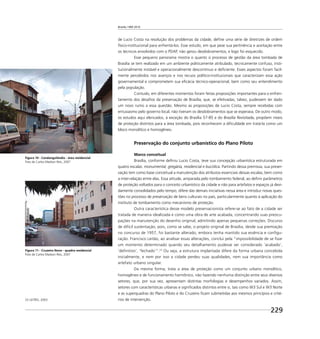 Brasília 1960 2010
229
de Lucio Costa na resolução dos problemas da cidade, deﬁne uma série de diretrizes de ordem
físico-institucional para enfrentá-los. Esse estudo, em que pese sua pertinência e aceitação entre
os técnicos envolvidos com o PDAP, não gerou desdobramentos, e logo foi esquecido.
Esse pequeno panorama mostra o quanto o processo de gestão da área tombada de
Brasília se tem realizado em um ambiente politicamente atribulado, tecnicamente confuso, insti-
tucionalmente instável e operacionalmente descontínuo e deﬁciente. Esses aspectos foram facil-
mente percebidos nos avanços e nos recuos político-institucionais que caracterizam essa ação
governamental e comprometem sua eﬁcácia técnico-operacional, bem como seu entendimento
pela população.
Contudo, em diferentes momentos foram feitas proposições importantes para o enfren-
tamento dos desaﬁos da preservação de Brasília, que, se efetivadas, talvez, pudessem ter dado
um novo rumo a essa questão. Mesmo as proposições de Lucio Costa, sempre recebidas com
entusiasmo pelo governo local, não tiveram os desdobramentos que se esperava. De outro modo,
os estudos aqui elencados, à exceção do Brasília 57-85 e do Brasília Revisitada, propõem níveis
de proteção distintos para a área tombada, pois reconhecem a diﬁculdade em tratá-la como um
bloco monolítico e homogêneo.
Preservação do conjunto urbanístico do Plano Piloto
Marco conceitual
Brasília, conforme deﬁniu Lucio Costa, teve sua concepção urbanística estruturada em
quatro escalas: monumental, gregária, residencial e bucólica. Partindo dessa premissa, sua preser-
vação tem como base conceitual a manutenção dos atributos essenciais dessas escalas, bem como
a inter-relação entre elas. Essa atitude, amparada pelo tombamento federal, ao deﬁnir parâmetros
de proteção voltados para o conceito urbanístico da cidade e não para artefatos e espaços já devi-
damente consolidados pelo tempo, difere das demais iniciativas nessa área e introduz novas ques-
tões no processo de preservação de bens culturais no país, particularmente quanto à aplicação do
instituto de tombamento como mecanismo de proteção.
Outra característica desse modelo preservacionista refere-se ao fato de a cidade ser
tratada de maneira idealizada e como uma obra de arte acabada, concentrando suas preocu-
pações na manutenção do desenho original, admitindo apenas pequenas correções. Discurso
de difícil sustentação, pois, como se sabe, o projeto original de Brasília, desde sua premiação
no concurso de 1957, foi bastante alterado, embora tenha mantido sua essência e conﬁgu-
ração. Francisco Leitão, ao analisar essas alterações, conclui pela “impossibilidade de se ﬁxar
um momento determinado quando seu detalhamento pudesse ser considerado ‘acabado’,
‘deﬁnitivo’, ‘fechado’”.23
Ou seja, a estrutura implantada difere da forma urbana concebida
inicialmente, e nem por isso a cidade perdeu suas qualidades, nem sua importância como
artefato urbano singular.
Da mesma forma, trata a área de proteção como um conjunto urbano monolítico,
homogêneo e de funcionamento harmônico, não fazendo nenhuma distinção entre seus diversos
setores, que, por sua vez, apresentam distintas morfologias e desempenhos variados. Assim,
setores com características urbanas e signiﬁcados distintos entre si, tais como W3 Sul e W3 Norte
e as superquadras do Plano Piloto e do Cruzeiro ﬁcam submetidas aos mesmos princípios e crité-
rios de intervenção.23 LEITÃO, 2003.
Figura 10 - Candangolândia - área residencial
Foto de Carlos Madson Reis, 2007
Figura 11 - Cruzeiro Novo - quadra residencial
Foto de Carlos Madson Reis, 2007
 