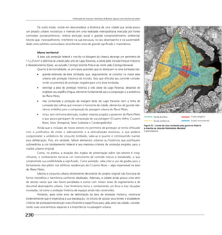 Preservação do conjunto urbanístico de Brasília: alguma coisa está fora da ordem
230
De outro modo, insiste em desconsiderar a dinâmica de uma cidade que ainda possui
um projeto urbano inconcluso e inserido em uma realidade metropolitana marcada por fortes
contrastes socioeconômicos, notória exclusão social e grande comprometimento ambiental,
fatores que, inevitavelmente, interferem na sua estrutura, no seu desempenho e na sustentabili-
dade como artefato sociourbano reconhecido como de grande signiﬁcado e importância.
Marco territorial
A área sob proteção federal e inscrita na listagem da Unesco abrange um perímetro de
112,25 km² e delimita-se a leste pela orla do Lago Paranoá, a oeste pela Estrada-Parque Indústria
e Abastecimento (Epia), ao sul pelo Córrego Vicente Pires e ao norte pelo Córrego Bananal.
Quanto à territorialidade, as principais questões que se destacam na área tombada são:
grande extensão da área tombada, que, seguramente, se constitui na maior área
urbana sob proteção histórica do mundo, fato que diﬁculta seu controle conside-
rando os preceitos de proteção exigidos para uma área tombada;
restringe a área de proteção histórica à orla oeste do Lago Paranoá, deixando de
englobar seu espelho d’água, elemento fundamental para a composição e a ambiência
do Plano Piloto;
não contempla a proteção da margem leste do Lago Paranoá nem a linha de
cumeada das colinas que marcam o horizonte da cidade, elementos de grande rele-
vância simbólica para a composição da paisagem urbana do Plano Piloto.
inclui, sem nenhuma distinção, núcleos urbanos surgidos a posteriori do Plano Piloto
e que pouco participam da composição de sua paisagem (Cruzeiro Velho, Cruzeiro
Novo, Setor Octogonal, Setor Sudoeste e Candangolândia).
Ainda que a inclusão de novos setores no perímetro de proteção se tenha efetuado
com a justiﬁcativa de evitar o adensamento e a verticalização excessiva, o que poderia
comprometer a ambiência do conjunto tombado, sabe-se o quanto é controvertido manter
essa deliberação. Pois, em verdade, faltam elementos urbanos ou históricos que justiﬁquem
submetê-los a um tombamento federal e aos mesmos critérios de proteção exigidos para o
núcleo urbano original.
Como, na prática, a atuação dos órgãos de preservação sobre tais setores é insig-
niﬁcante, o tombamento torna-se um instrumento de controle inócuo e banalizado, o que
compromete sua credibilidade e signiﬁcado. Como exemplo, cabe citar o uso de grades para o
fechamento dos pilotis nos edifícios residenciais do Cruzeiro Novo – algo impensável na área
do Plano Piloto.
Mesmo o conjunto urbano diretamente decorrente do projeto original não funciona de
forma monolítica e harmônica conforme idealizado. Ademais, a cidade ainda possui uma série
de setores vazios que não foram parcelados e outros com visíveis sinais de esgotamento e de
discutível desempenho urbano. Esse fenômeno torna o tombamento um ônus e traz situações
inusitadas, tal como a proteção histórica de espaços ainda não construídos.
Portanto, após vinte anos de delimitação da área de proteção histórica, mostra-se
evidentemente que é imperativa a sua reavaliação, no intuito de ajustar seus limites e estabelecer
critérios de proteção/intervenção mais eﬁcientes e especíﬁcos para cada setor da cidade, conside-
rando suas características espaciais e a importância na paisagem urbana.
Figura 12 - Limite da área tombada pelo governo federal
e inscrita na Lista do Patrimônio Mundial
Suplan/Seduma
Escala bucólica
Escala residencial
Escala gregária
Escala monumental
 