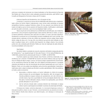 Preservação do conjunto urbanístico de Brasília: alguma coisa está fora da ordem
232
ainda que os projetos de intervenção nos imóveis localizados no Eixo Monumental, da Praça dos
Três Poderes até a Praça do Buriti, serão analisados previamente pelo Iphan, pelo DePHA e pelo
Conselho de Planejamento Territorial e Urbano do DF (Conplan).
Normas Especíﬁcas de Parcelamento, Uso e Ocupação do Solo
Constituem o conjunto de normas técnicas elaboradas pela Seduma para a regulamen-
tação urbana do Distrito Federal. Evidentemente, essas normas estão submetidas às pressões
sociopolíticas inerentes a qualquer fenômeno urbano. Por isso, possuem uma dinâmica de insti-
tuição e de vigência que as tornam passíveis de frequentes revisões, modiﬁcações e substituições
por parte do poder constituído, o que torna essa legislação frágil e confusa.
Nesse conjunto de normas destacam-se as NGBs (Normas de Ediﬁcação, Uso e Gabarito),
que formam o eixo principal da regulamentação urbana distrital, deﬁnindo os índices, as taxas e
os demais parâmetros urbanísticos para cada setor da cidade e, às vezes, para lotes especíﬁcos.
Atualmente se constituem em um emaranhado normativo estabelecido sem muito controle. Essa
situação decorre, sobretudo, do fato de as NGBs não integrarem nenhum código urbano (plano
diretor, código de obras, etc.). Ou seja, têm uma dinâmica que permite serem editadas ou alte-
radas a qualquer tempo, sem o controle social requerido nos códigos urbanos. Essa anomalia
jurídica tem sido combatida pelo Ministério Público por meio da impetração de ações diretas de
inconstitucionalidade contra esses atos.25
Nível federal
No âmbito federal, a proteção do conjunto urbanístico de Brasília é assegurada pelo Ato
de Tombamento,26
cuja regulamentação foi feita pela Portaria no
04 da Sphan/PróMemória, de
13/04/1990, posteriormente substituída pela Portaria no
314/IBPC, de 08/10/1992.
O primeiro aspecto que chama atenção nessa Portaria, conforme já observado, é sua
semelhança com o Decreto no
10.829/1987 do Governo do Distrito Federal, ainda que haja dife-
rença na redação de alguns artigos. Concisa, com poucos artigos e aparentemente concentrando-
se nas características essenciais da cidade, tem como objetivo primordial preservar a concepção
urbanística de Brasília por meio da manutenção dos princípios apresentados por Lucio Costa no
Relatório. Porém, em uma análise mais detalhada, vamos encontrar generalizações, imprecisões e
indeﬁnições sobre o objeto tombado que diﬁcultam sua plena aplicabilidade. Além dos problemas
já citados, pode-se acrescentar:
desconsidera a dinâmica urbana, ao manter inalterados os critérios de ocupação
urbana da época de sua promulgação. Esse dispositivo, além de consagrar reco-
nhecidos problemas e espaços residuais sem parcelamento, tem sido ineﬁciente no
controle urbano, haja vista a quantidade de normas promulgadas desde então. Esse
fato gerou inúmeras alterações urbanas, inclusive nas superquadras, que sofreram
grandes alterações em suas normas;27
não faz nenhuma menção sobre o processo decisório das intervenções no espaço
urbano e ignora a participação da sociedade no processo de preservação de Brasília.
O Estatuto da Cidade, conforme observado, é o instrumento legal para conduzir a
execução da política urbana no país. Portanto, concomitantemente aos preceitos do tomba-
mento federal, Brasília deve observar suas determinações, com destaque à instituição do
Plano Diretor.
25 Ação Direta de Inconstitucionalidade (ADI ou Adin) tem como
objetivo declarar a desconformidade constitucional de lei ou
ato normativo do poder público. Para maiores detalhes, ver
http://www.mpdft.gov.br/.
26 Publicado no Diário Oﬁcial da União de 14/03/1990 - inscrição
no
532 do Livro do Tombo Histórico, volume II, folha 017.
27 Para maior detalhamento, ver FICHER et al., 2003.
Figura 14 - Plano Piloto - SQS 108/bloco residencial
Foto de Carlos Madson Reis, 2007
Figura 15 - Cruzeiro Novo/bloco residencial
Foto de Carlos Madson Reis, 2007
 