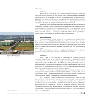 Brasília 1960 2010
233
Nível mundial
A Resolução da 11a
Reunião do Comitê do Patrimônio Mundial da Unesco determina a
inscrição do conjunto urbanístico do Plano Piloto de Brasília na listagem dos bens considerados
Patrimônio Cultural da Humanidade (07/12/1987). A inédita distinção de um artefato contem-
porâneo foi justiﬁcada em dois dos critérios de seleção adotados na Convenção do Patrimônio
Mundial, Cultural e Natural: obra-prima do gênio humano (i) e exemplo excepcional de conjunto
arquitetônico, decorrente dos princípios urbanísticos da Carta de Atenas (iv).28
A decisão da Unesco constitui-se um importante reconhecimento do signiﬁcado do conjunto
urbanístico de Brasília para a história mundial. No entanto, trata-se somente de uma distinção hono-
ríﬁca e simbólica, sem nenhuma interferência na sua gestão, pois esta é responsabilidade do governo
brasileiro. À Unesco cabe monitorar a conservação da autenticidade e da integridade observando os
critérios de inscrição para avaliar a manutenção ou não desse título. Eventualmente, pode até parti-
cipar ou contribuir ﬁnanceiramente em algum projeto especíﬁco de intervenção.
Marco institucional
As principais características do processo de preservação do conjunto urbanístico de
Brasília relacionam-se à instabilidade, à fragilidade, à deﬁciência, à precariedade e à desarticu-
lação da estrutura institucional diretamente responsável por essa atividade. Parece concorrer
para essa situação, em cada instância decisória (federal e local), a baixa prioridade política desse
setor, que luta para inserir suas ações na agenda de governo e se fazer ouvir na formulação da
política urbana.
Resumidamente, pode-se descrever o papel das instituições diretamente vinculadas ao
processo de preservação do conjunto urbanístico de Brasília da seguinte forma
Nível federal
Iphan – Criado em 1937, constitui-se no órgão superior da hierarquia institucional
responsável pela preservação de bens culturais no país, cabendo-lhe a deliberação ﬁnal sobre
as intervenções em áreas históricas protegidas pelo governo federal. Trata-se de uma autarquia
integrante da estrutura do Ministério da Cultura (MinC), cuja atribuição é identiﬁcar, proteger,
preservar e divulgar o Patrimônio Histórico e Artístico Nacional, no âmbito deﬁnido no art. 216 da
Constituição. Sua atuação ampara-se no Decreto-Lei no
25/1937, que organiza a proteção desse
patrimônio, sendo o tombamento o principal mecanismo de ação.
Presente em Brasília desde a inauguração da cidade, em 1960, sua ação realiza-se atual-
mente por meio da Superintendência Regional do Iphan (15ª SR), que tem jurisdição sobre o
Distrito Federal. Porém, à semelhança das demais SRs, possui recursos limitados e uma estrutura
técnico-operacional pequena, muito aquém de seus encargos e responsabilidades.
MPF – O Ministério Público Federal é um dos ramos do Ministério Público da União
cuja incumbência é defender a ordem jurídica, o regime democrático e os interesses sociais e
individuais indisponíveis. Atua na observância dos princípios da política urbana, zelando pela
obediência ao Estatuto da Cidade e pelo cumprimento da legislação de proteção do Patrimônio
Histórico Nacional. Por não pertencer a nenhum dos três Poderes da República, possui auto-
nomia administrativa e funcional. Nessa perspectiva, torna-se um órgão importante no processo
de preservação e de gestão urbana, pois pode interpelar qualquer dos três Poderes para fazer
cumprir a legislação vigente.
Figura 16 - Eixo Monumental
Foto de Priscila S. Reis, 2007
28 LEVI-STRAUSS, 1997.
 
