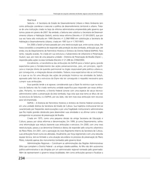 Preservação do conjunto urbanístico de Brasília: alguma coisa está fora da ordem
234
Nível local
Seduma – A Secretaria de Estado de Desenvolvimento Urbano e Meio Ambiente tem
como atribuição coordenar e executar a política de desenvolvimento territorial e urbano. Trata-
se de uma instituição criada no bojo da reforma administrativa empreendida pelo governo que
tomou posse em janeiro de 2007. Na verdade, a Seduma veio substituir a Secretaria de Desenvol-
vimento Urbano e Habitação (Seduh), extinta nessa reforma (Decreto no
27.591/2007), que por
sua vez havia sido instituída em 1999 (Decreto no
2.296/1999) em substituição a Secretaria de
Habitação e Desenvolvimento Urbano, criada em 1997 (Lei no
1.797/1997).
Em 2000 a Seduh já havia passado por uma reestruturação que, entre outras coisas, lhe
havia concedido a competência de responder pela proteção da área tombada, atribuição que, até
então, era do Departamento de Patrimônio Histórico e Artístico do Distrito Federal (DePHA). Para
tanto, naquela ocasião, foi criada em sua estrutura a Subsecretaria de Urbanismo e Preservação
(Sudur), que, por meio de uma pequena unidade – Diretoria de Preservação de Brasília (Dipre) –,
respondia pelas ações na área tombada (Decreto no
21.288 de 27/06/2000).
Inicialmente, a transferência das atribuições do DePHA para a Seduh gerou grande
expectativa para o fortalecimento das ações preservacionistas, pois, em princípio, signifi-
caria a inserção direta da questão patrimonial no órgão responsável pela política urbana e,
por conseguinte, a integração dessas atividades. Todavia, essa expectativa não se confirmou,
e o que se viu foi uma diluição das ações de proteção histórica nas atividades da Seduh,
agravada pelo fato de a estrutura da Dipre não ter conseguido o respaldo necessário para
cumprir suas atribuições.
Essa questão tende a se agravar, considerando que a Dipre foi extinta e que na estru-
tura da Seduma não foi criada nenhuma unidade especíﬁca para responder por essas atribui-
ções. Portanto, no momento, o Distrito Federal convive com uma espécie de vácuo técnico-
administrativo sobre a preservação da área tombada, haja vista que esse tema se diluiu de vez
na estrutura da Seduma, e a DePHA, por seu lado, não tem mais essa atribuição nem recursos
para tal empreitada.
DePHA – A Diretoria de Patrimônio Histórico e Artístico do Distrito Federal constitui-se
em uma unidade diretiva da Secretaria de Estado de Cultura. Sua trajetória institucional tem-se
caracterizado por freqüentes reestruturações e por uma fragilidade institucional e administrativa
que lhe impõe grandes obstáculos para desenvolver suas atividades e se aﬁrmar como o órgão
protagonista no processo de preservação de Brasília.
Criada em 1975, como uma pequena divisão da antiga Secretaria de Educação e
Cultura, passou por várias reformas e denominações. Em 1999, já como Departamento, sofreu
uma reformulação que reduziu bastante suas atribuições e estrutura. Em 2000, com uma nova
reestruturação, passou a se denominar Diretoria e deixou de responder pelo conjunto urbanístico
do Plano Piloto. Em 2001, com a aprovação do novo Regimento Interno da Secretaria de Cultura,
suas atribuições foram outra vez alteradas. Atualmente, por força regimental e com uma reduzida
equipe técnica, tem-se limitado a uma atuação secundária no processo de preservação do Plano
Piloto, tratando apenas dos monumentos tombados pelo governo local.
Administrações Regionais – Constituem as administrações das Regiões Administrativas
(RAs) que compõem o Distrito Federal – as antigas cidades-satélites. As RAs não têm autonomia
político-administrativa e são dirigidas por um administrador regional nomeado pelo governador.
Além de representarem o governo nessas localidades, têm como atribuições aprovar e ﬁscalizar a
 