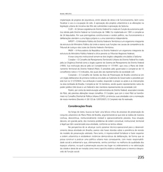 Brasília 1960 2010
235
implantação de projetos de arquitetura, emitir alvarás de obras e de funcionamento, bem como
ﬁscalizar o uso e a ocupação do solo. A aprovação dos projetos urbanísticos e as alterações na
legislação urbana de iniciativa das RAs são submetidas à aprovação da Seduma.
CLDF – A Câmara Legislativa do Distrito Federal foi criada em função da autonomia polí-
tica obtida pelo Distrito Federal na Constituição de 1988. Foi implantada em 1991 e compõe-se
de 24 deputados. Por suas prerrogativas constitucionais e caráter político, seu funcionamento e
deliberações atendem a uma lógica própria e a uma sistemática independente.
MPDFT – O Ministério Público do Distrito Federal e Territórios é um organismo integrante
da estrutura do Ministério Público da União e exerce suas funções nas causas de competência do
Tribunal de Justiça e dos Juízes do Distrito Federal e Territórios.
PR/DF – A Procuradoria da República no Distrito Federal é um organismo integrante da
estrutura do Ministério Público Federal e oﬁcia perante os Tribunais Regionais Federais.
A esse conjunto institucional somam-se dois órgãos colegiados vinculados à Seduma:
Conplan – O Conselho de Planejamento Territorial e Urbano do Distrito Federal foi criado
pela Lei Orgânica Distrital como o órgão superior do Sistema de Planejamento do Distrito Federal
(1993). Sua instituição deu-se pela Lei Complementar no
17/1997, que criou o Plano de Orde-
namento Territorial do Distrito Federal (Pdot). É presidido pelo governador e compõe-se de 13
conselheiros natos e 13 indicados, dos quais dez são representantes da sociedade civil.
Conpresb – O Conselho de Gestão da Área de Preservação de Brasília constitui-se em
um órgão deliberativo de primeira instância vinculado ao Gabinete do Governador e presidido por
este (Lei no 3.127/2003). Sua atribuição é avaliar, responder e propor as ações e as intervenções
na área tombada de Brasília. Compõe-se de 14 membros, sendo quatro representantes natos do
poder público (três locais e um federal) e dez membros representantes da sociedade civil.
Porém, por conta da reestruturação administrativa do Distrito Federal, associada à revisão
do Pdot, são previstas alterações nesses conselhos. O Conplan, que com o novo Pdot se transfor-
mará no Conselho Distrital de Política Urbana (CDPU), já reiniciou suas atividades com a nomeação
de novos membros (Decreto no
28.133 de 12/07/2007). O Conpresb não foi reativado.
Considerações ﬁnais
Ao longo do texto, buscou-se fazer uma leitura crítica do processo de preservação do
conjunto urbanístico do Plano Piloto de Brasília, argumentando-se que este se realiza de maneira
confusa, descontínua, institucionalmente instável e operacionalmente precária. Essa situação
decorre, em grande parte, dos inúmeros problemas de ordem conceitual, institucional, territorial
e legal que têm caracterizado essa atividade, conforme se tentou relatar.
Na perspectiva de se alcançar outro patamar técnico-operacional para o desenvol-
vimento dessa atividade em Brasília, parece não haver dúvidas sobre a premência de revisão
do modelo de preservação adotado. Para tanto, é imprescindível fortalecer e fazer respeitar
a ordem urbanística e estabelecer instâncias democráticas de deliberação, de forma que se
possa construir e praticar uma política urbana mais consequente, com maior responsabili-
dade social e ambiental e que, efetivamente, venha contribuir na melhoria da qualidade dos
espaços urbanos, na qual a preservação assuma seu lugar no ordenamento e na valorização
da cidade e deixe de ser tratada como mero capricho estético voltado para si mesmo e despro-
vido de função social.
 