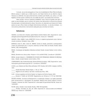 Preservação do conjunto urbanístico de Brasília: alguma coisa está fora da ordem
236
Contudo, não se está advogando em favor da imutabilidade do Plano Piloto de Brasília.
Mesmo porque, é sabido que a cidade assumiu uma feição distinta do seu desenho original.
Tampouco se defende uma ação preservacionista ortodoxa para Brasília, que, presa a um ideal
legalista e formal, ignore a dinâmica de uma cidade tão jovem, cujo projeto está inconcluso.
Nesse sentido, torna-se imperativo estabelecer novos marcos de gestão para gerir as
ações na área tombada, para se conduzir de maneira mais democrática e eﬁciente seu processo
de preservação e de desenvolvimento urbano. Para tanto, em observância ao Estatuto da Cidade,
parece-nos que o Plano Diretor da Região Administrativa de Brasília – ou da área tombada – é o
instrumento juridicamente e tecnicamente adequado para concretizar tal intento.
Referências
AMARAL, Luiz Otávio de O. Brasília, capital federal e Distrito Federal. 2001. Disponível em: www.
advogado.adv.br/artigos/2001/luizamaral/conceitos.htm. Acesso em: 15/04/2007.
ARANTES, Otília; VAINER, Carlos; MARICATO, Ermínia. A cidade do pensamento único: desman-
chando consensos. Petrópolis: Vozes, 2000.
BARROSO, Dulce B.; REIS, Carlos M.; RIBEIRO, Sandra B. Brasília, patrimônio contemporâneo:
critérios de preservação para o conjunto urbanístico do Plano Piloto de Brasília. Brasília: Iphan/
DePHA, 1995. Mimeografado.
BRASIL. Constituição da República Federativa do Brasil. Brasília: Senado Federal, Centro Gráﬁco,
1988.
BRASIL, Ministério da Cultura, Iphan. Portaria no
314, de 08/10/1992. Consulta em 12/03/2007.
BRASIL, Senado Federal. In: I SEMINÁRIO DE ESTUDOS DOS PROBLEMAS URBANOS DE BRASÍLIA.
Anais... Brasília: Senado Federal, Centro Gráﬁco, 1974.
CAMPOFIORITO, Ítalo. Brasília Revisitada. Revista Eletrônica do Iphan, 1990. Disponível em: www.
revista.Iphan.gov.br/materia.php?id=101. Consulta em 12/03/2007.
COSTA, Lucio. Relatório do Plano Piloto de Brasília (1957). Brasília: GDF, ArPDF, Codeplan e DePHA,
1991.
______. Brasília Revisitada. Revista Projeto, n. 100, jul. 1987.
______. Registro de uma vivência. São Paulo: Empresa das Artes, 1995.
CLDF – Câmara Legislativa do Distrito Federal. Lei Orgânica do Distrito Federal, 2005.
______. Decreto no
10.829, de 14/10/1987. Regulamenta o art. 38 da Lei no
3.751 de 13/04/1960.
DISTRITO FEDERAL. Secretaria de Planejamento e Coordenação. Brasília e sua região polarizada:
perﬁl socioeconômico e demográﬁco da população. Relação entre Distrito Federal e Entorno.
Codeplan, novembro de 2003. Disponível em: www.seplan.df.gov.br/sites/100/146. Acesso em:
12/03/2007.
FICHER, Sylvia. Senzala e Casa Grande. Brasília, 1998. Mimeografado.
______. Brasílias. Arcoweb, ed. 242, abr. 2000. Disponível em: www.arcoweb.com.br/debate/
debate2.asp. Acesso em: 12/03/2008.
 