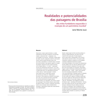 Brasília 1960 2010
239
Realidades e potencialidades
das paisagens de Brasília
dos mitos fundadores esquecidos à
invenção de um patrimônio mundial1
Jane Monte Jucá
Resumo
Observando o projeto original de Brasília e a cidade
implantada por esse plano, percebemos uma dimensão
singular: a natureza do sítio – a vegetação, o céu,
sua amplidão e seu horizonte – atravessam o espaço aberto
da cidade. Seu plano, adaptando o desenho a esse quadro
natural, assimila a grande extensão do país e ﬁxa
seus limites, respondendo a um desaﬁo antigo e constante
do território brasileiro. Esses aspectos sugerem um projeto
de paisagem subjacente ao plano original de Brasília,
com os espaços abertos – os “vazios” – expressando
uma de suas características mais genuínas. Lucio Costa,
materializando e valorizando no projeto da capital do país
o sublime desse vazio e sua capacidade de emocionar
o olhar, revela as “razões da paisagem” do Brasil.
Essas também foram as razões dessa invenção
tão concreta que nomeou de “cidade-parque”.
No entanto, críticas reprovam seu desenho muito aberto
até o vazio, sob a justiﬁcativa de falta de urbanidade.
Ora, não são precisamente os espaços abertos
que dão sentido a sua urbanidade, como mostra o estudo
de sua paisagem? Essas reﬂexões oferecem oportunidade
de repensar certezas, conceitos e, sobretudo, preconceitos
quanto a essa concepção urbana verdadeiramente
renovadora: cidade-parque, Brasília não é essencialmente
uma cidade-paisagem?
1 Resumo da tese de doutoramento em geograﬁa Les realités et
potentialités des paysages de Brasilia : des mythes fondateurs
oubliés a l’invention d’un patrimoine mondial, de Jane Monte
Jucá. Ecole de Géographie, Panthèon-Sorbonne, Paris I, em
2005, sob orientaçâo de Yves Luginbühl e co-orientação de
Pierre Donadieu.
Abstract
Brasilia’s original project and the city built according to it
witness an original dimension: the nature of the site
crosses the city’s open space. The plan proposes,
with its nature frame, a representation of the country’s
wide extensions and sets its limits, in the scale of urban
composition, possibly as a response to an old challenge
consisting of adapting the territorial occupation
to the nature landscape. In this context, the comprehension
and the visibility of the city, which are offered by its space
and by the volumetric composition of the urban scales,
give to the city the aspect of a monument. These aspects
suggest a project of landscape underlying Brasilia’s original
planning with open – “empty” – spaces, which expresses
one of its most genuine characteristics. Therefore,
Lucio Costa reveals Brazil’s “landscape reasons” by adapting
and valorizing the sublime of this emptiness through
the city’s scales and its capacity of thrilling our sight upon
the country’s capital city. These were also the reasons that
led to the invention of a new urban category, named
“park-city”. Nevertheless, critics disapprove his design
for being too open – extending to the emptiness – claiming
that it lacks urbanity. But aren’t the open spaces the ones
that give a meaning to the city’s urbanity, as shown in
the study on its landscape? These considerations offer
an opportunity to question some preconceived certainties,
concepts, and above all, prejudgments concerning this truly
innovative urban conception: as a park-city, isn’t Brasilia
a landscape city?
Foto do Acervo Seduma
 