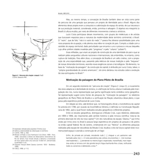 Brasília 1960 2010
243
Mas, ao mesmo tempo, a concepção de Brasília também deve ser vista como parte
do percurso de uma geração que pensava um projeto de identidade para o Brasil. Alguns dos
elementos desse projeto eram a conquista e a valorização do espaço do sertão, de sua natureza e
de sua produção material, considerada, então, primitiva e selvagem. O objetivo era integrá-lo (o
Brasil) à cultura erudita, por meio de diferentes movimentos criativos e artísticos.
Lucio Costa participava desses movimentos, com grupos de intelectuais e de artistas
que buscavam respostas para a natureza da modernidade deste território continental, o Brasil.
O “vazio”, que de fato “não é o vazio do nada”,25
parece lhe oferecer possibilidades para uma
nova proposta de ocupação, e ele plantou essa idéia no coração do país. Compôs a cidade com a
vastidão do espaço territorial, dado perturbador que encanta a uns e provoca a recusa daqueles
cujo olhar prefere cidades invadidas pelo “progresso” e pelo “urbano” (urbain26
).
Essas reﬂexões, que visam ao projeto de construção de uma identidade do país e que se
realizam pelas vanguardas culturais nacionais e internacionais, são entendidas, no entanto, como
ruptura de tradições. Para além disso, a concepção de Brasília é um salto criativo, com a propo-
sição de uma espacialidade que, passando pela releitura de nossas tradições e pela “largueza”
de nossas dimensões territoriais, assimila novas exigências sociais e tecnológicas. Tal elemento, na
base da “motivação da paisagem” da construção da capital, é atribuído por Lucio Costa, talvez, à
“própria grandiosidade do cenário americano”, tal como declarou nos estudos sobre a evolução
da casa portuguesa no Brasil.27
Motivação da paisagem do Plano Piloto de Brasília
Em um segundo momento do “percurso de criação” (Figura 2: croqui 2), o cruzamento
dos eixos adapta-se à declividade do terreno, e a deﬁnição da forma urbana é realizada pela trian-
gulação dos rios, numa representação que ganha signiﬁcação tanto simbólica como geográﬁca.
Tal representação sugere como fontes de pesquisa da “motivação da paisagem” os relatórios
geográﬁcos do Plano Piloto de Brasília e a veriﬁcação da ﬁliação urbanística desse plano, o que
passa pela experiência proﬁssional de Lucio Costa.
Em relação ao sítio, vale lembrar que, na historiograﬁa oﬁcial, a transferência da capital
foi prevista em 1789, por ocasião da Inconﬁdência Mineira, e deﬁnida na Constituição Republi-
cana de 1892, após a qual foram realizados estudos geográﬁcos e diferentes projetos.
Entre os estudos geográﬁcos, distingue-se a Missão Cruls, cujos relatórios, elaborados
em 1894 e 1896, são importantes pelo sentido histórico e pela minúcia cientíﬁca: trata-se da
primeira descrição do sítio da nova capital.28
Um dos naturalistas da equipe, Glaziou,29
que tinha
vivido por trinta anos no Brasil e possuía larga experiência em projetos de parques e de jardins
na então capital federal, Rio de Janeiro, sintetizando em sua “Notícia” as diferentes pesquisas
realizadas pela equipe de naturalistas da Missão Cruls, localiza o sítio da futura capital neste inco-
mensurável espaço e assinala a construção de um lago:
Enﬁm, de jornada em jornada, estudando tudo [...], cheguei a um vastíssimo vale
banhado pelos rios [...]. A vista panorâmica das colinas circunvizinhas, […] de incompa-
rável esplendor […], prendendo no mesmo lugar o espectador, maravilhado, mais majes-
tosa ainda se tornaria com tão grande lençol d’água banhando-lhes a base, viviﬁcando
todos os contornos e deleitando a vista.30
Figura 2 - Percurso de criação: croquis 1 e 2
COSTA, Relatório PPB
25 Expressão utilizada pela arquiteta Christina Jucá.
26 Deﬁne a extensividade da urbanização no território.
27 COSTA, 1995. p. 458.
28 Missão conﬁada a Louis Ferdinand Cruls (Diest, 1848 - Paris,
1908), naturalista e diretor do Observatório Astronômico do
Rio de Janeiro. Essa missão estuda e demarca a localização
da nova capital sobre uma zona de 14.400 km², denominada
quadrilátero Cruls.
29 Auguste François Marie Glaziou (Lannion, 1833 - Bordeaux,
1906).
30 CRULS, 1896. p. F-12.
 