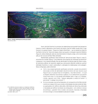 Brasília 1960 2010
245
Assim, para bem examinar os princípios da cidade-parque que guardam essa perspectiva
histórica e urbana, delimitamos como terreno de estudo a área da cidade situada entre o Lago
Paranoá e os parques lineares – Parque da Cidade e Burle Marx –, que se estende ao longo da
Asa Norte e da Asa Sul. Trata-se do espaço urbano que guarda a concepção original do Relatório
(Figura 4), embora deslocado sobre seu eixo leste-oeste em direção ao lago, como recomendado
pelo júri do Concurso do Plano Piloto de Brasília.
Representadas, igualmente, nesse momento do “percurso de criação” (Figura 2: croqui 2),
encontram-se as escalas urbanas,37
como diferentes ritmos espaciais de composição que demarcam
e preservam o risco original de Brasília. Elas são identiﬁcadas nos distintos jogos de cheios e vazios,
de volumetrias edilícias, de tratamento vegetal que, estruturando diferentes ambiências, ganham
identidade ﬁsionômica e social e potencializam a percepção da cidade-parque como paisagem.
Nessa conﬁguração, pode-se descrever:
Com o risco original ganhando signiﬁcação cerimonial, a escala monumental é
estruturada na linha de declividade natural do terreno de maior alcance visual
(Figura 5) por um parque linear em terraplenos – Eixo Monumental –, no qual
se dispõem diferentes monumentos e palácios. É um ordenamento que garante
visuais livres entre si e de grande profundidade sobre o lago e as chapadas,
criando, segundo Lucio Costa, “espaços adequados à escala do homem” e
permitindo “o diálogo monumental”.38
Em torno da ampla curva do Eixo Rodoviário, em contraponto ao Eixo Monumental,
constitui-se o espaço íntimo que convida à contemplação da escala residencial. Nela,
as superquadras com edifícios sobre pilotis, delimitadas por densa faixa arborizada
e intercaladas por edifícios mais baixos nas entrequadras – com comércio e serviços
de vizinhança –, garantem ritmo e coesão a tal conjunto, marcando a linearidade
em torno do lago e a horizontalidade escalonada da cidade.
Figura 4 - Brasília: delimitação do terreno de estudo
Foto de Facó, 2003
37 As diferentes estruturas urbanas e as respectivas ambiências,
descritas no Relatório do Plano Piloto de Brasília, são deno-
minadas escalas pela primeira vez por Lucio Costa, em 1961
(COSTA, 1962, p. 344-345).
38 COSTA, 1995. p. 291.
 