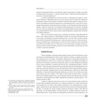 Brasília 1960 2010
23
quanto à sua aprovação. Dentre os mais inﬂuentes, alguns autores devem ser citados, como Fábio
de Macedo Soares Guimarães,11
Cristovam Leite de Castro,12
Manoel Demosthenes [Barbo de
Siqueira],13
e Everardo Backheuser.14
Em 1953, é estabelecido um terceiro perímetro, o “Retângulo do Congresso”, perfa-
zendo 52.000 km², delimitação esta que iria servir de base para os estudos da Comissão de
Localização da Nova Capital Federal. Presidida inicialmente pelo general Caiado de Castro,
dentre suas medidas mais efetivas destacam-se a contratação da ﬁrma Cruzeiro do Sul, encar-
regada do levantamento aerofotogramétrico da região, e a contratação da empresa americana
Donald J. Belcher & Associates, encarregada da fotointerpretação do material e da seleção
dos cinco sítios mais adequados para a capital. Os resultados desses estudos estão publicados
no cuidadoso Relatório Técnico sobre a Nova Capital da República, popularmente conhecido
como Relatório Belcher.15
Mais um documento decisivo para a realização de Brasília é Nova Metrópole do
Brasil,16
que, embora editado em 1958, detalha as ações da Comissão de Planejamento da
Construção e da Mudança da Capital Federal durante o ano de 1955, quando presidida
pelo marechal Cavalcante de Albuquerque. É nele que vamos encontrar o relato dos proce-
dimentos adotados para a demarcação do território do Distrito Federal e para a escolha do
sítio definitivo da cidade. Será em 1956 que por fim tomará alento o projeto mudancista,
graças ao empenho do recém-eleito presidente Juscelino Kubistchek, considerado com todo
o mérito o construtor de Brasília.
Brasília 50 anos
Perante tal legado, é de grande oportunidade o Governo do Distrito Federal, por meio
da Secretaria de Desenvolvimento Urbano e Meio Ambiente, oferecer um registro de informa-
ções relevantes para a concepção, consolidação, planejamento e preservação de Brasília. No
intuito de familiarizar o leitor com os conceitos que nortearam o risco preliminar da cidade, as
tentativas de orientação e controle de sua expansão urbana e as ações voltadas para a proteção
de seu conjunto urbanístico, a presente obra inicia-se com a republicação de alguns – entre os
inúmeros – textos essenciais para abordar tantas questões signiﬁcativas. Reproduzidos em seu
inteiro teor, estes são o Edital do Concurso de Projetos para a Nova Capital do Brasil, acrescen-
tado das informações complementares fornecidas pela Novacap; o Relatório do Plano Piloto
de Brasília e o documento Brasília Revisitada, ambos de Lucio Costa. Por se tratar de um texto
muito extenso, do texto “Brasília: 1957-1985, do Plano Piloto ao Plano Piloto”, de Maria
Elisa Costa e Adeildo Viegas de Lima, são reproduzidos excertos que abordam de forma mais
sistemática o desenvolvimento da cidade. Complementa tal abertura a Portaria Iphan n. 314,
de 8 de outubro de 1992.
A seguir, na segunda parte do livro, temos cinco artigos sobre as escalas urbanísticas
do Plano Piloto de Brasília, apresentados com o objetivo de garantir um melhor entendimento
da concepção de Lucio Costa e das questões envolvidas em seu desenvolvimento e preser-
vação, material este em parte elaborado no âmbito da extinta Diretoria de Preservação (Dipre).
São eles: “O princípio das escalas no plano urbanístico de Brasília: sentido e valor além de
proporção”, de Lídia Adjuto Botelho; “Escala monumental”, de Mara S. Marquez e Antonio de
Oliveira Mello Júnior; “Escala residencial: superquadra, pensamento e prática urbanística”, de
11 Por seus artigos: O planalto central e o problema da mudança
da Capital do Brasil e Trabalhos de campo e de gabinete da
segunda Expedição Geográﬁca ao Planalto Central, ambos de
1946.
12 Por seus artigos: A nova Capital do Brasil, 1946; A transfe-
rência da Capital do Brasil, 1946, e A mudança da Capital do
país, 1948.
13 Por seu livro: Estudos sobre a nova capital do Brasil, 1947.
14 Pelo longo artigo Localização da nova capital, 1947 a 1948.
15 BELCHER, 1957 e 1984.
16 ALBUQUERQUE, 1958.
 