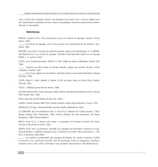 Realidades e potencialidades das paisagens de Brasília: dos mitos fundadores esquecidos à invenção de um patrimônio mundial
252
cioso e criativo de concepção urbana; uma paisagem que se gera com o cosmos, cidade viva e
elo insubstituível na evolução da teoria urbana e da paisagem, patrimônio plenamente brasileiro
ofertado à humanidade.
Referências
BERQUE, Augustin (Dir.). Cinq propositions pour une théorie du paysage. Seyssel: Champ
Vallon, 1994.
______. Les raisons du paysage: de la Chine antique aux environnements de synthèse. Paris:
Hazan, 1995.
BOUTINET, Jean-Pierre. A propos du projet de paysage, repères anthropologiques. In: CUISINIER,
Jean-Baptiste (Dir.). Les Carnets du paysage. Versailles: École Nationale Supérieure du Paysage
(ENSP), n. 7, automne 2001.
COSTA, Lucio. Brasília Revisitada, 1985/87. In: GDF. Código de obras e ediﬁcações. Brasília: GDF,
1989.
______. Relatório do Plano Piloto de Brasília. Brasília, cidade que inventei. Brasília: ArPDF,
Codeplan e DePHA, 1991.
______. Lucio Costa, registro de uma vivência. São Paulo: Editora Universidade de Brasília: Empresa
das Artes, 1995.
COSTA, Maria E.; LIMA, Adeildo V. Brasília, 57-85: do plano piloto ao Plano Piloto. Brasília:
Terracap, 1985.
CRULS, L. Relatório parcial. Rio de Janeiro, 1896.
DELSON, Roberta Marx. Novas vilas para o Brasil Colônia: planejamento espacial e social no século
XVIII. Brasília: Alva, 1998.
FACÓ, João. Nas asas de Brasília. Brasília: FAC, 2003.
GOMES, Cláudio. Brasília 1960-1970. Revista Acrópolis, edição especial Brasília 10 anos, 1970.
HERMUCHE, W. (Org.). Abstrata Brasília concreta. Brasília: Medialecom, 2003.
LE CORBUSIER. Vers une architecture. Paris: G. Crès et Cie, Collection de “L’esprit nouveau”, 1923.
(Edição original.) Paris: Flammarion, 1995. (Versão utilizada.) Por uma arquitetura. São Paulo:
Perspectiva, 1989. (Versão brasileira.)
MICELI, Paulo (Cur.). O tesouro dos mapas: a cartograﬁa na formação do Brasil. São Paulo:
Instituto Cultural Banco Santos, 2002.
MONTE JUCÁ, Jane. La dimension culturelle d’un paysage monumentalisé: réinventer la singu-
larité de Brasília. In: MANALE, Margaret (Org.). L’homme et la société, ville et monument, n. 145.
Paris: L’Harmattan, 2002-2003.
______. Les realités et potentialités des paysages de Brasília: des mythes fondateurs oubliés
à l’invention d’un patrimoine mondial. Tese de doutorado, École de Géographie, Panthèon-
Sorbonne, Paris I, Paris, 2005. Orientador: Yves Luginbühl. Disponível em: http://bdtd.ibict.br.
 