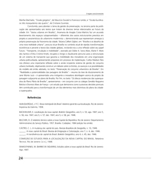 O legado cultural de Brasília
24
Marília Machado; “Escala gregária”, de Maurício Goulart e Francisco Leitão; e “Escala bucólica:
os três mosqueteiros são quatro”, de Cristiane Gusmão.
Concluindo, para abordar o tema da gestão da preservação, na terceira parte da publi-
cação são apresentados seis textos que tratam de diversos temas relacionados ao futuro da
cidade. Em “Vazios urbanos em Brasília”, Anamaria de Aragão Costa Martins faz um acurado
levantamento dos espaços subaproveitados – diferentes dos vazios estruturantes previstos em
projeto e característicos do urbanismo modernista –, demonstrando que representam ameaças à
própria preservação da ﬁsionomia da cidade. Tatiana Celliert Ogliari, em “Brasília e os desaﬁos de
uma nova realidade urbana”, procura situar Brasília no contexto atual de rápidas transformações
econômicas e perante a teoria das cidades globais, incitando-nos a uma reﬂexão sobre seu papel
futuro. “Transporte, circulação e mobilidade”, assinado por Dalve A. Soria Alves, Elaine F. Alves
dos Santos e Érika Cristine Kneib, recupera o longo e claudicante percurso para a estruturação
de um sistema de transporte que garanta a mobilidade dos moradores em uma organização
urbana polinucleada, apresentando propostas em processo de implantação. Carlos Madson Reis
nos oferece uma importante reﬂexão sobre o ainda incipiente sistema de gestão do conjunto
urbano tombado, objetivando construir um debate sobre os limites, os avanços e as possibilidades
do modelo até então adotado, no texto “Preservação do conjunto urbanístico de Brasília”. Em
“Realidades e potencialidades das paisagens de Brasília” – resumo da tese de doutoramento de
Jane Monte Jucá – é apresentada uma instigante e inovadora abordagem acerca do projeto de
paisagem subjacente ao plano de Brasília. Por ﬁm, no texto “Os blocos residenciais das superqua-
dras do Plano Piloto de Brasília”, apresentamos – em conjunto com os colegas Geraldo Nogueira
Batista e Dionísio Alves de França – um estudo que demonstra como sucessivas decisões pontuais
têm contribuído para a transformação de um dos elementos mais distintivos do plano da cidade:
a superquadra.
Referências
ALBUQUERQUE, J. P. C. Nova metrópole do Brasil: relatório geral de sua localização. Rio de Janeiro:
Imprensa do Exército, 1958.
BACKHEUSER, E. Localização da nova capital. Boletim Geográﬁco, ano 5, n. 53, ago. 1947; ano 5,
n. 56, nov. 1947; ano 5, n. 57, dez. 1947; ano 5, n. 58, jan. 1948.
BELCHER, D. O relatório técnico sobre a nova Capital da República. Rio de Janeiro: Departamento
Administrativo do Serviço Público, 1957; Brasília: Codeplan, 1984 (edição fac-símile).
CASTRO, C. L. A mudança da Capital do país. Revista Brasileira de Geograﬁa, n. 10, 1948.
______. A nova Capital do Brasil. Revista de Emigração e Colonização, ano 7, n. 4, dez. 1946.
______. A transferência da Capital do Brasil. Boletim Geográﬁco, ano 4, n. 45, dez. 1946.
COMISSÃO DE ESTUDOS PARA A LOCALIZAÇÃO DA NOVA CAPITAL DO BRASIL. Relatório
Técnico. Rio de Janeiro: [s.n.], 1948.
DEMOSTHENES, M. [BARBO DE SIQUEIRA]. Estudos sobre a nova capital do Brasil. Rio de Janeiro:
Agir, 1947.
 