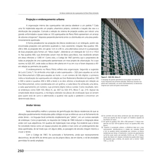 Os blocos residenciais das superquadras do Plano Piloto de Brasília
260
Projeção e endereçamento urbano
A organização interna das superquadras não precisa obedecer a um padrão.26
Cada
uma foi implantada segundo um projeto urbanístico próprio, contendo o traçado das vias e a
distribuição das projeções. Contudo a adoção do sistema de projeção acabou por induzir uma
grande uniformidade e quase todas as 120 superquadras do Plano Piloto apresentam um arranjo
de volumes ortogonais27
dispostos perpendicularmente entre si e distribuídos em uma área predo-
minantemente ajardinada.
A forma prevalecente nas projeções dos blocos residenciais é um retângulo, porém são
encontradas projeções com perímetro quadrado e, mais raramente, irregular. Nas quadras 100,
200 e 300, as projeções têm, em geral, 12,5 m x 85 m; uma alternativa comum é a justaposição
de duas projeções para formar um “bloco duplo”, obtendo-se um retângulo de 12,5 m x 170,0
m. Nas quadras 400, suas dimensões variam mais de bloco para bloco, mas resultando sempre
em áreas inferiores a 1.000 m2
. Como visto, o Código de 1967 permitiu que o proprietário de
todas as projeções de uma superquadra apresentasse um novo projeto de urbanização; foi o que
ocorreu na SQS 207, onde todos os blocos têm planta em H ou em cruz e foram dispostos a 45o
em relação ao perímetro da quadra.
O endereçamento no Plano Piloto reflete esta organização. Seguindo a sugestão
de Lucio Costa,28
, foi atribuída uma sigla a cada superquadra – SQS para aquelas ao sul do
Eixo Monumental e SQN para aquelas ao norte – e um número de três dígitos: o primeiro
indica a localização da superquadra em relação ao Eixo Rodoviário-Residencial (quadras 100
e 300 a oeste e quadras 200 e 400 a leste) e os dois últimos a localização em relação ao
Eixo Monumental, como coordenadas em um gráfico; a cada bloco foi atribuído uma letra,
a cada apartamento um número, cujo primeiro dígito indica o andar. Como resultado, tem-
se endereços como SQN 103, Bloco K, ap. 607 ou SQS 415, Bloco T, ap. 210. Apesar da
simplicidade desse esquema, a má lógica adotada nas placas de sinalização (que só servem
para quem está de carro e adentrando a quadra) não ajuda o pedestre a encontrar um
determinado bloco.
Andar térreo
Nada exempliﬁca melhor o processo de gentriﬁcação dos blocos residenciais do que as
alterações paulatinamente introduzidas pelos códigos no que se refere ao uso e ao fechamento do
andar térreo – no linguajar local conhecido simplesmente por “pilotis”, em um curioso exemplo
de sinédoque. Como já apontado, os requisitos do Código de 1960 induziam a integração desse
andar com suas adjacências. Em quadras de implantação mais antiga, ﬁca evidente que o térreo
foi concebido menos como um espaço privativo do prédio e mais como um prolongamento das
áreas ajardinadas, de tal modo que, em alguns deles, as passagens de veículos chegam mesmo a
cruzar o térreo.
Com o Código de 1967, foi autorizado o fechamento, ainda que necessariamente
descontínuo, de até 40% do térreo para uso do próprio bloco; daí em diante, o rol de atividades
permitidas foi sendo ampliado:
26 Ao contrário de suas áreas comerciais que são sempre iguais,
ainda que aquelas da Asa Sul sigam um modelo e aquelas da
Asa Norte um outro.
27 Em geral as quadras 100, 200 e 300 possuem 11 blocos resi-
denciais (na SQS 109 há apenas cinco) e as quadras 400, vinte
blocos.
28 “Quanto à numeração urbana, a referência deve ser o eixo
monumental, distribuindo-se a cidade em metades Norte
e Sul; as quadras seriam assinaladas por números, os blocos
residenciais por letras, e ﬁnalmente o número do apartamento
na forma usual, assim, por exemplo, N-Q3-L ap. 201. A desig-
nação dos blocos em relação à entrada da quadra deve seguir
da esquerda para a direita, de acordo com a norma” (GDF,
1991, p. 32-34).
Figura 5 - SQS 202, bloco A
O emprego de painéis geométricos de azulejos nos pilotis foi
muito frequente nas primeiras décadas. Reformas recentes nos
pilotis tem substituído, um tanto insensatamente, os elementos
originais por outros de gosto classicizante.
 