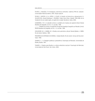 Brasília 1960 2010
25
FICHER, S.; PALAZZO, P. P. Paradigmas urbanísticos de Brasília. Cadernos PPG-AU. Salvador:
Universidade Federal da Bahia, 2005. Edição especial.
FICHER, S.; BATISTA, G. N.; LEITÃO, F.; SCHLEE, A. Brasilia: la historia de un planeamiento. In:
VILLAESCUSA, Eduard Rodríguez i; FIGUEIRA, Cibele Vieira (Org.). Brasilia 1956-2006, de la
fundación de una ciudad capita, al capital de la ciudad. Barcelona: Lleida, 2006.
GUIMARÃES, F. M. S. O planalto central e o problema da mudança da capital do Brasil. Revista
Brasileira de Geograﬁa, ano XI, n. 4, out./dez. 1946.
______. Trabalhos de campo e de gabinete da segunda Expedição Geográﬁca ao Planalto Central.
Revista Brasileira de Geograﬁa, ano XI, n. 4, out./dez. 1946.
KOHLSDORF, M. E.; VIANNA, M. V. Brasília como patrimônio cultural. Revista Módulo, n. 89/90,
Rio de Janeiro: Barbero, 1985.
PRESIDÊNCIA DA REPÚBLICA DO BRASIL. Coleção Brasília. Rio de Janeiro: Serviço de Documen-
tação, 1960.
QUEIROZ, C. J. V. Paisagem poderosa e preexistência. Dissertação de Mestrado, Universidade de
Brasília, Brasília, 1991.
TAVARES, J. Projetos para Brasília e a cultura urbanística nacional. Dissertação de Mestrado,
Universidade de São Paulo, São Carlos, 2004.
 