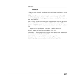 Brasília 1960 2010
269
Referências
COSTA, Lucio. Sobre arquitetura. Porto Alegre: Centro dos Estudantes Universitários de Arquite-
tura, 1962.
FEITOZA, Valéria. Tombamento da cidade ameaçado. Correio Braziliense, p. 11, 7 fev. 2003.
FICHER, Sylvia; BATISTA, Geraldo Sá Nogueira. GuiArquitetura Brasília. São Paulo: Empresa das
Artes: Editora Abril, 2000.
FRANÇA, Dionísio Alves de. Blocos residenciais de seis pavimentos em Brasília até 1969. Brasília:
Ensaio Teórico, Faculdade de Arquitetura e Urbanismo da Universidade de Brasília, 2001.
GOVERNO DO DISTRITO FEDERAL. Anuário Estatístico do Distrito Federal. Brasília: Codeplan,
2000.
___. Relatório do Plano Piloto de Brasília. Brasília: ArPDF, Codeplan e DePHA, 1991.
HOLANDA, Frederico de. O espaço de exceção. Brasília: EDUnB, 2002.
KOHLSDORF, M. E. Gestalt urbana: considerações sobre o Plano Piloto de Brasília. Série Monogra-
ﬁas sobre o Distrito Federal. Brasília: AUR-UnB, 1975.
LE CORBUSIER. Oeuvre complète, 1910-1929. Zurique: Girsberger, 1937.
SEGAWA, Hugo (Org.). Arquiteturas no Brasil: anos 80. São Paulo: Projeto, 1988.
 