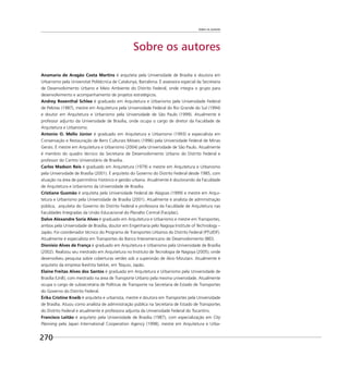 Sobre os autores
270
Sobre os autores
Anamaria de Aragão Costa Martins é arquiteta pela Universidade de Brasília e doutora em
Urbanismo pela Universitat Politécnica de Catalunya, Barcelona. É assessora especial da Secretaria
de Desenvolvimento Urbano e Meio Ambiente do Distrito Federal, onde integra o grupo para
desenvolvimento e acompanhamento de projetos estratégicos.
Andrey Rosenthal Schlee é graduado em Arquitetura e Urbanismo pela Universidade Federal
de Pelotas (1987), mestre em Arquitetura pela Universidade Federal do Rio Grande do Sul (1994)
e doutor em Arquitetura e Urbanismo pela Universidade de São Paulo (1999). Atualmente é
professor adjunto da Universidade de Brasília, onde ocupa o cargo de diretor da Faculdade de
Arquitetura e Urbanismo.
Antonio O. Mello Júnior é graduado em Arquitetura e Urbanismo (1993) e especialista em
Conservação e Restauração de Bens Culturais Móveis (1996) pela Universidade Federal de Minas
Gerais. É mestre em Arquitetura e Urbanismo (2004) pela Universidade de São Paulo. Atualmente
é membro do quadro técnico da Secretaria de Desenvolvimento Urbano do Distrito Federal e
professor do Centro Universitário de Brasília.
Carlos Madson Reis é graduado em Arquitetura (1979) e mestre em Arquitetura e Urbanismo
pela Universidade de Brasília (2001). É arquiteto do Governo do Distrito Federal desde 1985, com
atuação na área de patrimônio histórico e gestão urbana. Atualmente é doutorando da Faculdade
de Arquitetura e Urbanismo da Universidade de Brasília.
Cristiane Gusmão é arquiteta pela Universidade Federal de Alagoas (1999) e mestre em Arqui-
tetura e Urbanismo pela Universidade de Brasília (2001). Atualmente é analista de administração
pública, arquiteta do Governo do Distrito Federal e professora da Faculdade de Arquitetura nas
Faculdades Integradas da União Educacional do Planalto Central (Faciplac).
Dalve Alexandre Soria Alves é graduado em Arquitetura e Urbanismo e mestre em Transportes,
ambos pela Universidade de Brasília, doutor em Engenharia pelo Nagoya Institute of Technology –
Japão. Foi coordenador técnico do Programa de Transportes Urbanos do Distrito Federal (PTU/DF).
Atualmente é especialista em Transportes do Banco Interamericano de Desenvolvimento (BID).
Dionísio Alves de França é graduado em Arquitetura e Urbanismo pela Universidade de Brasília
(2002). Realizou seu mestrado em Arquitetura no Instituto de Tecnologia de Nagoya (2005), onde
desenvolveu pesquisa sobre coberturas verdes sob a supervisão de Akio Mizutani. Atualmente é
arquiteto da empresa Ikeshita Sekkei, em Tóquio, Japão.
Elaine Freitas Alves dos Santos é graduada em Arquitetura e Urbanismo pela Universidade de
Brasília (UnB), com mestrado na área de Transporte Urbano pela mesma universidade. Atualmente
ocupa o cargo de subsecretária de Políticas de Transporte na Secretaria de Estado de Transportes
do Governo do Distrito Federal.
Érika Cristine Kneib é arquiteta e urbanista, mestre e doutora em Transportes pela Universidade
de Brasília. Atuou como analista de administração pública na Secretaria de Estado de Transportes
do Distrito Federal e atualmente é professora adjunta da Universidade Federal do Tocantins.
Francisco Leitão é arquiteto pela Universidade de Brasília (1987), com especialização em City
Planning pela Japan International Cooperation Agency (1998), mestre em Arquitetura e Urba-
 