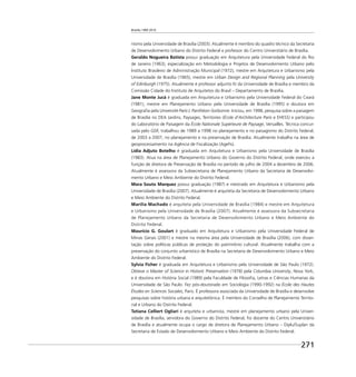 Brasília 1960 2010
271
nismo pela Universidade de Brasília (2003). Atualmente é membro do quadro técnico da Secretaria
de Desenvolvimento Urbano do Distrito Federal e professor do Centro Universitário de Brasília.
Geraldo Nogueira Batista possui graduação em Arquitetura pela Universidade Federal do Rio
de Janeiro (1963), especialização em Metodologia e Projetos de Desenvolvimento Urbano pelo
Instituto Brasileiro de Administração Municipal (1972), mestre em Arquitetura e Urbanismo pela
Universidade de Brasília (1965), mestre em Urban Design and Regional Planning pela University
of Edinburgh (1975). Atualmente é professor adjunto IV da Universidade de Brasília e membro da
Comissão Cidade do Instituto de Arquitetos do Brasil – Departamento de Brasília.
Jane Monte Jucá é graduada em Arquitetura e Urbanismo pela Universidade Federal do Ceará
(1981), mestre em Planejamento Urbano pela Universidade de Brasília (1995) e doutora em
Geograﬁa pela Université Paris I, Panthéon-Sorbonne. Iniciou, em 1998, pesquisa sobre a paisagem
de Brasília no DEA Jardins, Paysages, Territoires (École d’Architecture Paris e EHESS) e participou
do Laboratório de Paisagem da École Nationale Supérieure de Paysage, Versailles. Técnica concur-
sada pelo GDF, trabalhou de 1989 a 1998 no planejamento e no paisagismo do Distrito Federal;
de 2003 a 2007, no planejamento e na preservação de Brasília. Atualmente trabalha na área de
geoprocessamento na Agência de Fiscalização (Ageﬁs).
Lídia Adjuto Botelho é graduada em Arquitetura e Urbanismo pela Universidade de Brasília
(1983). Atua na área de Planejamento Urbano do Governo do Distrito Federal, onde exerceu a
função de diretora de Preservação de Brasília no período de julho de 2004 a dezembro de 2006.
Atualmente é assessora da Subsecretaria de Planejamento Urbano da Secretaria de Desenvolvi-
mento Urbano e Meio Ambiente do Distrito Federal.
Mara Souto Marquez possui graduação (1987) e mestrado em Arquitetura e Urbanismo pela
Universidade de Brasília (2007). Atualmente é arquiteta da Secretaria de Desenvolvimento Urbano
e Meio Ambiente do Distrito Federal.
Marília Machado é arquiteta pela Universidade de Brasília (1984) e mestre em Arquitetura
e Urbanismo pela Universidade de Brasília (2007). Atualmente é assessora da Subsecretaria
de Planejamento Urbano da Secretaria de Desenvolvimento Urbano e Meio Ambiente do
Distrito Federal.
Maurício G. Goulart é graduado em Arquitetura e Urbanismo pela Universidade Federal de
Minas Gerais (2001) e mestre na mesma área pela Universidade de Brasília (2006), com disser-
tação sobre políticas públicas de proteção do patrimônio cultural. Atualmente trabalha com a
preservação do conjunto urbanístico de Brasília na Secretaria de Desenvolvimento Urbano e Meio
Ambiente do Distrito Federal.
Sylvia Ficher é graduada em Arquitetura e Urbanismo pela Universidade de São Paulo (1972).
Obteve o Master of Science in Historic Preservation (1978) pela Columbia University, Nova York,
e é doutora em História Social (1989) pela Faculdade de Filosoﬁa, Letras e Ciências Humanas da
Universidade de São Paulo. Fez pós-doutorado em Sociologia (1990-1992) na École des Hautes
Études en Sciences Sociales, Paris. É professora associada da Universidade de Brasília e desenvolve
pesquisas sobre história urbana e arquitetônica. É membro do Conselho de Planejamento Territo-
rial e Urbano do Distrito Federal.
Tatiana Celliert Ogliari é arquiteta e urbanista, mestre em planejamento urbano pela Univer-
sidade de Brasília, servidora do Governo do Distrito Federal, foi docente do Centro Universitário
de Brasília e atualmente ocupa o cargo de diretora de Planejamento Urbano – Diplu/Suplan da
Secretaria de Estado de Desenvolvimento Urbano e Meio Ambiente do Distrito Federal.
 