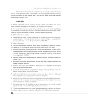 Edital para o Concurso Nacional do Plano Piloto da Nova Capital do Brasil
28
A Comissão de Planejamento da Construção e da Mudança da Capital Federal, com
sede na Avenida Presidente Wilson, 210, salas 306 e 307, nesta capital, torna pública a abertura
do concurso nacional do Plano Piloto da Nova Capital do Brasil, sob as normas e as condições
estabelecidas no presente Edital.
I – Inscrição
1. Poderão participar do concurso as pessoas físicas ou jurídicas domiciliadas no país, regular-
mente habilitadas para o exercício da engenharia, da arquitetura e do urbanismo.
2. As inscrições dos concorrentes estarão abertas dentro de dez dias a partir da data da publicação
do presente Edital no Diário Oﬁcial da União e serão feitas mediante requerimento dirigido ao Presi-
dente da Comissão, pelo prazo de quinze dias, contado da abertura das inscrições.
3. O Plano Piloto deverá abranger:
a) traçado básico da cidade, indicando a disposição dos principais elementos da estrutura urba-
na, a localização e a interligação dos diversos setores, centros, instalações e serviços, distribui-
ção dos espaços livres e das vias de comunicação (escala 1:25.000);
b) relatório justiﬁcativo.
4. Os concorrentes poderão apresentar, dentro de suas possibilidades, os elementos que servi-
ram de base ou que comprovem as razões fundamentais de seus planos, como sejam:
a) esquema cartográﬁco da utilização prevista para a área do Distrito Federal, com a localização apro-
ximada das zonas de produção agrícola, urbana, industrial, de preservação dos recursos naturais
– inclusive ﬂorestas, caça e pesca, controle de erosão e proteção de mananciais – e das redes de
comunicação (escala 1:50.000);
b) cálculo de abastecimento de energia elétrica, de água e transporte, necessários à vida da po-
pulação urbana;
c) esquema do programa de desenvolvimento da cidade, indicando a progressão por etapas e a
duração provável de cada uma;
d) elementos técnicos para serem utilizados na elaboração de uma lei reguladora da utilização da
terra e dos recursos naturais da região;
e) previsão do abastecimento de energia elétrica, de água, de transporte e dos demais ele-
mentos essenciais à vida da população urbana;
f) equilíbrio e estabilidade econômica da região, sendo previstas oportunidades de trabalho para
toda a população e remuneração para os investimentos planejados;
g) previsão de um desenvolvimento progressivo equilibrado, assegurando a aplicação dos investi-
mentos no mais breve espaço de tempo e a existência dos abastecimentos e dos serviços neces-
sários à população em cada etapa do programa;
h) distribuição conveniente da população nas aglomerações urbanas e nas zonas de produção
agrícola, de modo a criar condições adequadas de convivência social.
5. Só poderão participar deste concurso equipes dirigidas por arquitetos, engenheiros ou urbanistas,
domiciliados no país e devidamente registrados no Conselho Federal de Engenharia e Arquitetura.
 
