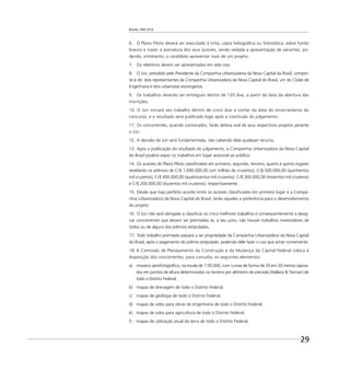Brasília 1960 2010
29
6. O Plano Piloto deverá ser executado à tinta, cópia heliográﬁca ou fotostática, sobre fundo
branco e trazer a assinatura dos seus autores, sendo vedada a apresentação de variantes, po-
dendo, entretanto, o candidato apresentar mais de um projeto.
7. Os relatórios devem ser apresentados em sete vias.
8. O Júri, presidido pelo Presidente da Companhia Urbanizadora da Nova Capital da Brasil, compor-
se-á de: dois representantes da Companhia Urbanizadora da Nova Capital do Brasil, um do Clube de
Engenharia e dois urbanistas estrangeiros.
9. Os trabalhos deverão ser entregues dentro de 120 dias, a partir da data da abertura das
inscrições.
10. O Júri iniciará seu trabalho dentro de cinco dias a contar da data do encerramento do
concurso, e o resultado será publicado logo após a conclusão do julgamento.
11. Os concorrentes, quando convocados, farão defesa oral de seus respectivos projetos perante
o Júri.
12. A decisão do Júri será fundamentada, não cabendo dela qualquer recurso.
13. Após a publicação do resultado do julgamento, a Companhia Urbanizadora da Nova Capital
do Brasil poderá expor os trabalhos em lugar acessível ao público.
14. Os autores do Plano Piloto classiﬁcados em primeiro, segundo, terceiro, quarto e quinto lugares
receberão os prêmios de Cr$ 1.000.000,00 (um milhão de cruzeiros), Cr$ 500.000,00 (quinhentos
mil cruzeiros), Cr$ 400.000,00 (quatrocentos mil cruzeiros), Cr$ 300.000,00 (trezentos mil cruzeiros)
e Cr$ 200.000,00 (duzentos mil cruzeiros), respectivamente.
15. Desde que haja perfeito acordo entre os autores classiﬁcados em primeiro lugar e a Compa-
nhia Urbanizadora da Nova Capital do Brasil, terão aqueles a preferência para o desenvolvimento
do projeto.
16. O Júri não será obrigado a classiﬁcar os cinco melhores trabalhos e consequentemente a desig-
nar concorrentes que devam ser premiados se, a seu juízo, não houver trabalhos merecedores de
todos ou de alguns dos prêmios estipulados.
17. Todo trabalho premiado passará a ser propriedade da Companhia Urbanizadora da Nova Capital
do Brasil, após o pagamento do prêmio estipulado, podendo dele fazer o uso que achar conveniente.
18. A Comissão de Planejamento da Construção e da Mudança da Capital Federal coloca à
disposição dos concorrentes, para consulta, os seguintes elementos:
a) mosaico aerofotográﬁco, na escala de 1:50.000, com curvas de forma de 20 em 20 metros (apoia-
dos em pontos de altura determinados no terreno por altímetro de precisão Wallace & Tiernan) de
todo o Distrito Federal;
b) mapas de drenagem de todo o Distrito Federal;
c) mapas de geologia de todo o Distrito Federal;
d) mapas de solos para obras de engenharia de todo o Distrito Federal;
e) mapas de solos para agricultura de todo o Distrito Federal;
f) mapas de utilização atual da terra de todo o Distrito Federal;
 