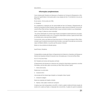 Brasília 1960 2010
31
Informações complementares
Carta remetida pelo Presidente da Novacap ao Presidente da Comissão de Planejamento e Mu-
dança da Capital Federal, informando sobre a nova redação do item 15 do Edital do Concurso do
Plano Piloto.
Rio de Janeiro, 16 de outubro de 1956.
Sr. Presidente:
Em complemento à exposição que tive oportunidade de fazer aos Diretores e Representantes do
Instituto de Arquitetos do Brasil, esclareço, pelo presente, alguns pontos do Edital do Concurso Na-
cional do Plano Piloto da Nova Capital do Brasil, os quais suscitaram dúvidas na sua interpretação.
Assim, o artigo 15 deverá ser assim entendido:
“Os autores classiﬁcados em primeiro lugar ﬁcarão encarregados do desenvolvimento do projeto,
desde que haja perfeito acordo com a Companhia Urbanizadora da Nova Capital do Brasil sobre
as condições para a execução desse trabalho.”
Comunico-lhe, ainda, que determinei [que] seja prazo de 120 dias para entrega do Plano Piloto,
contado a partir da data do encerramento das inscrições, e que sejam fornecidas aos concorrentes
cópias do Relatório Belcher, nas partes que lhes possam interessar.
Reitero os meus protestos de elevado apreço.
Israel Pinheiro, Presidente.
Correspondência enviada pelo Diretor do Departamento de Urbanismo e Arquitetura da Novacap ao
Instituto dos Arquitetos do Brasil, fornecendo mais informações para o Concurso do Plano Piloto.
Ao Sr. Dr. Ary Garcia Roza
DD. Presidente do Instituto de Arquitetos do Brasil.
O Departamento de Arquitetura e Urbanismo da Companhia Urbanizadora responde às consultas
formuladas, até esta data, pelos concorrentes ao Plano Piloto da Nova Capital:
1. Ventos dominantes
Predominam os ventos leste.
2. Estrada de ferro
Uma estrada de ferro deverá ligar Anápolis ou Vianópolis à Nova Capital.
3. Estrada de rodagem
Deverá ser projetada de Anápolis a Brasília.
4. Represa, hotel, palácio residencial e aeroporto
A represa (cujo nível corresponderá à cota 997), o hotel e o palácio residencial ﬁcarão situados de
acordo com a planta já ﬁxada e à disposição dos concorrentes. O palácio do governo projetado
 