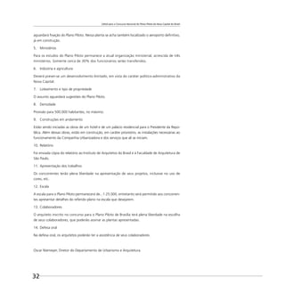 Edital para o Concurso Nacional do Plano Piloto da Nova Capital do Brasil
32
aguardará ﬁxação do Plano Piloto. Nessa planta se acha também localizado o aeroporto deﬁnitivo,
já em construção.
5. Ministérios
Para os estudos do Plano Piloto permanece a atual organização ministerial, acrescida de três
ministérios. Somente cerca de 30% dos funcionários serão transferidos.
6. Indústria e agricultura
Deverá prever-se um desenvolvimento limitado, em vista do caráter político-administrativo da
Nova Capital.
7. Loteamento e tipo de propriedade
O assunto aguardará sugestões do Plano Piloto.
8. Densidade
Provisão para 500.000 habitantes, no máximo.
9. Construções em andamento
Estão sendo iniciadas as obras de um hotel e de um palácio residencial para o Presidente da Repú-
blica. Além dessas obras, estão em construção, em caráter provisório, as instalações necessárias ao
funcionamento da Companhia Urbanizadora e dos serviços que ali se iniciam.
10. Relatório
Foi enviada cópia do relatório ao Instituto de Arquitetos do Brasil e à Faculdade de Arquitetura de
São Paulo.
11. Apresentação dos trabalhos
Os concorrentes terão plena liberdade na apresentação de seus projetos, inclusive no uso de
cores, etc.
12. Escala
A escala para o Plano Piloto permanecerá de...1:25.000, entretanto será permitido aos concorren-
tes apresentar detalhes do referido plano na escala que desejarem.
13. Colaboradores
O arquiteto inscrito no concurso para o Plano Piloto de Brasília terá plena liberdade na escolha
de seus colaboradores, que poderão assinar as plantas apresentadas.
14. Defesa oral
Na defesa oral, os arquitetos poderão ter a assistência de seus colaboradores.
Oscar Niemeyer, Diretor do Departamento de Urbanismo e Arquitetura.
 