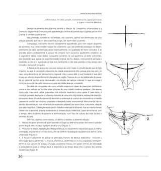 Relatório do Plano Piloto de Brasília
36
...José Bonifácio, em 1823, propõe a transferência da Capital para Goiás
e sugere o nome de BRASÍLIA.
Desejo inicialmente desculpar-me perante a direção da Companhia Urbanizadora e a
Comissão Julgadora do Concurso pela apresentação sumária do partido aqui sugerido para a nova
Capital, e também justiﬁcar-me.
Não pretendia competir e, na verdade, não concorro, apenas me desvencilho de uma
solução possível, que não foi procurada mas surgiu, por assim dizer, já pronta.
Compareço, não como técnico devidamente aparelhado, pois nem sequer disponho
de escritório, mas como simples maquis do urbanismo, que não pretende prosseguir no desen-
volvimento da idéia apresentada senão eventualmente, na qualidade de mero consultor. E se
procedo assim candidamente é porque me amparo num raciocínio igualmente simplório: se
a sugestão é válida, estes dados, conquanto sumários na sua aparência, já serão suﬁcientes,
pois revelarão que, apesar da espontaneidade original, ela foi, depois, intensamente pensada e
resolvida; se não o é, a exclusão se fará mais facilmente, e não terei perdido o meu tempo nem
tomado o tempo de ninguém.
A liberação do acesso ao concurso reduziu de certo modo a consulta àquilo que de fato
importa, ou seja, à concepção urbanística da cidade propriamente dita, porque esta não será, no
caso, uma decorrência do planejamento regional, mas a causa dele: a sua fundação é que dará
ensejo ao ulterior desenvolvimento planejado da região. Trata-se de um ato deliberado de posse,
de um gesto de sentido ainda desbravador, nos moldes da tradição colonial. E o que se indaga é
como no entender de cada concorrente uma tal cidade deve ser concebida.
Ela deve ser concebida não como simples organismo capaz de preencher satisfatoria-
mente e sem esforço as funções vitais próprias de uma cidade moderna qualquer, não apenas
como urbs, mas como civitas, possuidora dos atributos inerentes a uma capital. E, para tanto, a
condição primeira é achar-se o urbanista imbuído de uma certa dignidade e nobreza de intenção,
porquanto dessa atitude fundamental decorrem a ordenação e o senso de conveniência e medida
capazes de conferir ao conjunto projetado o desejável caráter monumental. Monumental não no
sentido de ostentação, mas no sentido da expressão palpável, por assim dizer, consciente, daquilo
que vale e signiﬁca. Cidade planejada para o trabalho ordenado e eﬁciente, mas ao mesmo tempo
cidade viva e aprazível, própria ao desvaneio e à especulação intelectual, capaz de tornar-se, com
o tempo, além de centro de governo e administração, num foco de cultura dos mais lúcidos e
sensíveis do país.
Dito isto, vejamos como nasceu, se deﬁniu e resolveu a presente solução:
1. Nasceu do gesto primário de quem assinala um lugar ou dele toma posse: dois eixos cruzando-
se em ângulo reto, ou seja, o próprio sinal da cruz (Figura 1).
2. Procurou-se depois a adaptação à topograﬁa local, ao escoamento natural das águas, à melhor
orientação, arqueando-se um dos eixos a ﬁm de contê-lo no triângulo equilátero que deﬁne a área
urbanizada (Figura 2).
3. E houve o propósito de aplicar os princípios francos da técnica rodoviária – inclusive a
eliminação dos cruzamentos – à técnica urbanística, conferindo-se ao eixo arqueado, correspon-
dente às vias naturais de acesso, a função circulatória tronco, com pistas centrais de velocidade
e pistas laterais para o tráfego local, e dispondo-se ao longo desse eixo o grosso dos setores
residenciais (Figura 3).
 