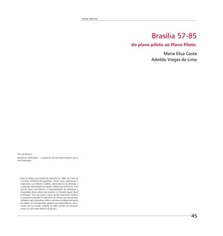 Brasília 1960 2010
45
Brasília 57-85
do plano piloto ao Plano Piloto1
Maria Elisa Costa
Adeildo Viegas de Lima
1 Nota do editor: Este estudo foi realizado em 1985, por meio do
Convênio SVO/DAU-Terracap/Ditec, tendo como supervisores o
engenheiro Luiz Alberto Cordeiro, diretor-técnico da Terracap, e
a arquiteta Tânia Batella de Siqueira, diretora do DAU/SVO. Com
grande pesar, percebemos a impossibilidade de reproduzir a
integridade desse valioso documento no limitado espaço desta
publicação. Para não privar o leitor de tão importante registro,
a solução encontrada foi reproduzir os trechos que apresentam
reﬂexões mais sistemáticas sobre o processo de desenvolvimento
da cidade. Em contrapartida, optamos por disponibilizar o docu-
mento em sua versão integral na rede mundial de computa-
dores (no sítio www.seduma.df.gov.br).
Foto de Buenno
Plataforma Rodoviária – cruzamento do Eixo Monumental com o
Eixo Rodoviário
 