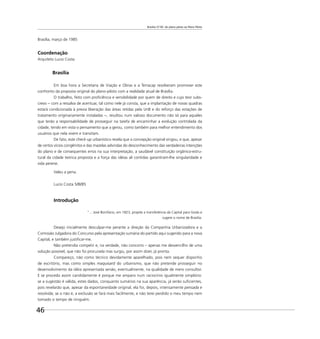 Brasília 57-85: do plano piloto ao Plano Piloto
46
Brasília, março de 1985
Coordenação
Arquiteto Lucio Costa
Brasília
Em boa hora a Secretaria de Viação e Obras e a Terracap resolveram promover este
confronto da proposta original do plano-piloto com a realidade atual de Brasília.
O trabalho, feito com proﬁciência e sensibilidade por quem de direito e cujo teor subs-
crevo − com a ressalva de acentuar, tal como nele já consta, que a implantação de novas quadras
estará condicionada à previa liberação das áreas retidas pela UnB e do reforço das estações de
tratamento originariamente instaladas −, resultou num valioso documento não só para aqueles
que terão a responsabilidade de prosseguir na tarefa de encaminhar a evolução controlada da
cidade, tendo em vista o pensamento que a gerou, como também para melhor entendimento dos
usuários que nela vivem e transitam.
De fato, este check-up urbanístico revela que a concepção original vingou, e que, apesar
de certos vícios congênitos e das mazelas advindas do desconhecimento das verdadeiras intenções
do plano e de consequentes erros na sua interpretação, a saudável constituição orgânico-estru-
tural da cidade teórica proposta e a força das idéias ali contidas garantiram-lhe singularidade e
vida perene.
Valeu a pena.
Lucio Costa 5/III/85
Introdução
“... José Bonifácio, em 1823, propõe a transferência da Capital para Goiás e
sugere o nome de Brasília.
Desejo inicialmente desculpar-me perante a direção da Companhia Urbanizadora e a
Comissão Julgadora do Concurso pela apresentação sumária do partido aqui sugerido para a nova
Capital, e também justiﬁcar-me.
Não pretendia competir e, na verdade, não concorro – apenas me desvencilho de uma
solução possível, que não foi procurada mas surgiu, por assim dizer, já pronta.
Compareço, não como técnico devidamente aparelhado, pois nem sequer disponho
de escritório, mas como simples maquisard do urbanismo, que não pretende prosseguir no
desenvolvimento da idéia apresentada senão, eventualmente, na qualidade de mero consultor.
E se procedo assim candidamente é porque me amparo num raciocínio igualmente simplório:
se a sugestão é válida, estes dados, conquanto sumários na sua aparência, já serão suﬁcientes,
pois revelarão que, apesar da espontaneidade original, ela foi, depois, intensamente pensada e
resolvida; se o não é, a exclusão se fará mais facilmente, e não terei perdido o meu tempo nem
tomado o tempo de ninguém.
 