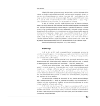 Brasília 1960 2010
47
A liberação do acesso ao concurso reduziu de certo modo a consulta àquilo que de fato
importa, ou seja, à concepção urbanística da cidade propriamente dita, porque esta não será, no
caso, uma decorrência do planejamento regional, mas a causa dele: a sua fundação é que dará
ensejo ao ulterior desenvolvimento planejado da região. Trata-se de um ato deliberado de posse,
de um gesto de sentido ainda desbravador, nos moldes da tradição colonial. E o que se indaga é
como, no entender de cada concorrente, uma tal cidade deve ser concebida.
Ela deve ser concebida não como simples organismo capaz de preencher satisfatoria-
mente e sem esforço as funções vitais próprias de uma cidade moderna qualquer, não apenas como
urbs, mas como civitas, possuidora dos atributos inerentes a uma capital. E, para tanto, a condição
primeira é achar-se o urbanista imbuído de uma certa dignidade e nobreza de intenção, porquanto
dessa atitude fundamental decorrem a ordenação e o senso de conveniência e medida capazes de
conferir ao conjunto projetado o desejável caráter monumental. Monumental não no sentido de
ostentação, mas no sentido da expressão palpável, por assim dizer, consciente daquilo que vale e
signiﬁca. Cidade planejada para o trabalho ordenado e eﬁciente, mas ao mesmo tempo cidade viva
e aprazível, própria ao devaneio e à especulação intelectual, capaz de tornar-se, com o tempo, além
de centro de governo e administração, num foco de cultura dos mais lúcidos e sensíveis do país.”
(Introdução do Relatório do Plano Piloto, Lucio Costa, março 57)
Brasília hoje
Em 21 de abril de 1985 Brasília completará 25 anos. Sua presença já se tornou tão
natural na vida brasileira que nem mais ocorre às pessoas o quão extraordinário é o simples fato de
sua existência, de ter surgido do nada uma cidade-capital, que em tão pouco tempo já consolidou
uma maneira de viver que lhe é própria.
“É estranho o fato; esta sensação, ver aquilo que foi uma simples idéia na minha cabeça
se transformando nessa cidade enorme, densa, imensa, viva, que é a Brasília de hoje. Os senhores
me dêem um pouco de tempo porque estou emocionado.” (Lucio Costa, Brasília, 1974)
O fato é que o plano de Lucio Costa, mesmo antes da viabilização da “escala
gregária”, contando apenas, nos primeiros tempos, com a escala monumental e a proposta
inovadora para a habitação multifamiliar que foi a superquadra, garantiu à cidade, desde o
início, não apenas uma individualidade formal mas o embrião de uma forma de viver intei-
ramente diferente da das demais cidades brasileiras. Quando a nova capital era ainda pouco
mais que uma semente urbana plantada na vastidão vazia do Planalto Central, sua presença
já se impunha “em escala deﬁnitiva”.
Esta decorrência da concepção do plano piloto ter sido “imbuída de uma certa digni-
dade e nobreza de intenção” e o fato de ser inovadora – tanto plástica como estruturalmente – e
inovadora com raízes profundamente brasileiras, certamente contribuiu para que, ao primeiro
entrave, a capital não tenha retornado ao litoral.
Vendo Brasília hoje, não é exagero aﬁrmar-se que o essencial da proposta foi cumprido.
E o sabem seus moradores – Brasília é, antes de mais nada, um produto de consumo interno; sua
verdadeira especiﬁcidade, o natural para os que aqui nasceram ou cresceram, só é perceptível vista
de dentro, e talvez seja por isto tão frequente a diﬁculdade que as pessoas de fora têm de avaliá-la
corretamente – o essencial escapa.
 