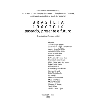 GOVERNO DO DISTRITO FEDERAL
SECRETARIA DE DESENVOLVIMENTO URBANO E MEIO AMBIENTE – SEDUMA
COMPANHIA IMOBILIÁRIA DE BRASÍLIA – TERRACAP
B R A S Í L I A
1 9 6 0 2 0 1 0
passado, presente e futuro
(Organização de Francisco Leitão)
Autores
Adeildo Viegas de Lima
Anamaria de Aragão Costa Martins
Andrey Rosenthal Schlee
Antonio O. Mello Júnior
Carlos Madson Reis
Cristiane Gusmão
Dalve Alexandre Soria Alves
Dionísio Alves de França
Elaine Freitas Alves dos Santos
Érika Cristine Kneib
Francisco Leitão
Geraldo Nogueira Batista
Jane Monte Jucá
Lídia Adjuto Botelho
Lucio Costa
Mara Souto Marquez
Maria Elisa Costa
Marília Machado
Maurício G. Goulart
Sylvia Ficher
Tatiana Celliert Ogliari
Brasília-DF – Brasil
2009
 