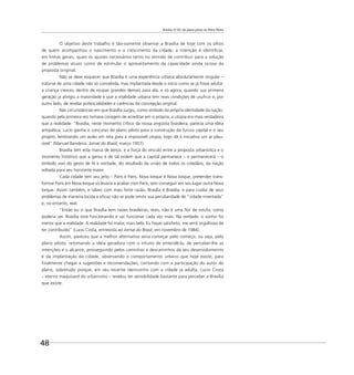 Brasília 57-85: do plano piloto ao Plano Piloto
48
O objetivo deste trabalho é tão-somente observar a Brasília de hoje com os olhos
de quem acompanhou o nascimento e o crescimento da cidade; a intenção é identiﬁcar,
em linhas gerais, quais os ajustes necessários tanto no sentido de contribuir para a solução
de problemas atuais como de estimular o aproveitamento da capacidade ainda ociosa da
proposta original.
Não se deve esquecer que Brasília é uma experiência urbana absolutamente singular –
trata-se de uma cidade não só concebida, mas implantada desde o início como se já fosse adulta:
a criança cresceu dentro de roupas grandes demais para ela, e só agora, quando sua primeira
geração já atingiu a maioridade e que a vitalidade urbana tem reais condições de usufruir e, por
outro lado, de revelar potencialidades e carências da concepção original.
Nas circunstâncias em que Brasília surgiu, como símbolo da própria identidade da nação,
quando pela primeira vez tomava coragem de acreditar em si própria, a utopia era mais verdadeira
que a realidade: “Brasília, neste momento crítico da nossa angústia brasileira, parecia uma idéia
antipática; Lucio ganha o concurso do plano piloto para a construção da futura capital e o seu
projeto, lembrando um avião em reta para a impossível utopia, logo dá à iniciativa um ar plau-
sível” (Manuel Bandeira, Jornal do Brasil, março 1957).
Brasília tem esta marca de berço, e a força do vínculo entre a proposta urbanística e o
momento histórico que a gerou é de tal ordem que a capital permanece – e permanecerá – o
símbolo vivo do gesto de fé e vontade, do resultado da união de todos os cidadãos, da nação
voltada para seu horizonte maior.
Cada cidade tem seu jeito – Paris é Paris, Nova Iorque é Nova Iorque; pretender trans-
formar Paris em Nova Iorque só levaria a acabar com Paris, sem conseguir em seu lugar outra Nova
Iorque. Assim também, e talvez com mais forte razão, Brasília é Brasília, e para cuidar de seus
problemas de maneira lúcida e eﬁcaz não se pode omitir sua peculiaridade de “cidade inventada”
e, no entanto, real.
“Então eu vi que Brasília tem raízes brasileiras, reais, não é uma ﬂor de estufa, como
poderia ser. Brasília está funcionando e vai funcionar cada vez mais. Na verdade, o sonho foi
menor que a realidade. A realidade foi maior, mais bela. Eu ﬁquei satisfeito, me senti orgulhoso de
ter contribuído” (Lucio Costa, entrevista ao Jornal do Brasil, em novembro de 1984).
Assim, pareceu que a melhor alternativa seria começar pelo começo, ou seja, pelo
plano piloto, retomando a idéia geradora com o intuito de entendê-la, de perceber-lhe as
intenções e o alcance, prosseguindo pelos caminhos e descaminhos de seu desenvolvimento
e da implantação da cidade, observando o comportamento urbano que hoje existe, para
ﬁnalmente chegar a sugestões e recomendações, contando com a participação do autor do
plano, sobretudo porque, em seu recente reencontro com a cidade já adulta, Lucio Costa
– eterno maquisard do urbanismo – revelou ter sensibilidade bastante para perceber a Brasília
que existe.
 
