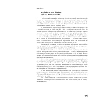 Brasília 1960 2010
49
A relação do autor do plano
com seu desenvolvimento
“No memorial do plano piloto eu digo: não pretendo participar do desenvolvimento do
plano, senão em caráter consultivo. Porque me conhecendo – eu sou arquiteto e tenho noção de
proporção – eu sabia que não teria condições, por feitio meu, de estar acompanhando isso. Eu
tinha perdido Leleta, naquela época, três anos antes. Ela gostaria tanto, se fosse possível...” (Lucio
Costa, entrevista ao Jornal do Brasil, novembro 1984)
O desenvolvimento do plano piloto de Brasília foi praticamente concomitante com
a própria implantação da cidade. De 1957 a 60, a Divisão de Urbanismo do D.U.A da
Novacap funcionou exclusivamente no Rio de Janeiro, sob a direção do Engenheiro Augusto
Guimarães Filho, convidado por Lucio Costa para exercer o cargo sob sua supervisão; o
Dr. Guimarães cumpriu sua difícil tarefa com exemplar dedicação. De 60 a 64 o mesmo
esquema foi mantido, sendo que já em 60 um dos arquitetos da equipe veio para Brasília.
Em 64 a Divisão de Urbanismo transferiu-se definitivamente e o escritório do Rio foi desa-
tivado. Lucio Costa ainda atuou com alguma regularidade de 64 a 66, na qualidade de
membro nato do Conselho de Arquitetura e Urbanismo, sempre no Rio.
Convém ainda lembrar que a intervenção da Divisão de Urbanismo na primeira fase
restringiu-se à área do Plano Piloto propriamente dito, ou seja, a bacia do Paranoá; os projetos e
implantação das cidades-satélites foram feitos diretamente pela Novacap.
De 66 em diante não houve mais um acompanhamento regular por parte do autor
do plano, restringindo-se sua participação a responder o que – e quando – lhe era perguntado
ou a intervir por iniciativa própria em situações excepcionais (como o caso do projeto de Oscar
Niemeyer para o aeroporto) ou crônicas como a contínua solicitação no sentido de se arborizar as
faixas verdes das superquadras).
Em 74 houve uma retomada de contacto e Lucio Costa veio a Brasília para o Seminário
promovido pelo Senador Catete Pinheiro, presidente da Comissão do Distrito Federal. Dessa época
resultaram os projetos das Praças de Pedestres na Plataforma Central e da fonte próxima à Torre de
TV, ambos executados, bem como o dos trevos de interligação das pistas central e locais do Eixo
Rodoviário e propostas para o Setor Comercial Norte e para um parque público na beira do lago,
nas proximidades da Concha Acústica, todos esquecidos.
A atual administração procurou manter contactos mais frequentes, mas Lucio Costa
permanecia sempre na posição de opinar quando solicitado, sem estar, na realidade, devidamente
informado de tudo que acontecera no longo período de afastamento sem seu conhecimento e
muitas vezes à sua revelia.
Daí o grande interesse de sua retomada de contacto direto com Brasília e as cidades-
satélites, em novembro passado. O restabelecimento deste vínculo original pode ser extrema-
mente útil à cidade.
 