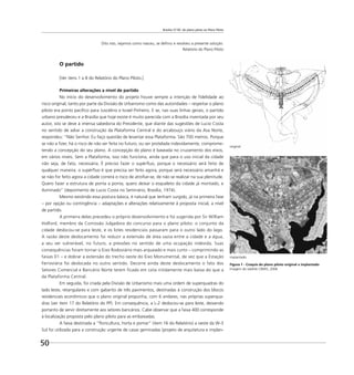 Brasília 57-85: do plano piloto ao Plano Piloto
50
implantado
original
Dito isto, vejamos como nasceu, se deﬁniu e resolveu a presente solução.
Relatório do Plano Piloto
O partido
[Ver itens 1 a 8 do Relatório do Plano Piloto.]
Primeiras alterações a nível de partido
No início do desenvolvimento do projeto houve sempre a intenção de ﬁdelidade ao
risco original, tanto por parte da Divisão de Urbanismo como das autoridades – respeitar o plano
piloto era ponto pacíﬁco para Juscelino e Israel Pinheiro. E se, nas suas linhas gerais, o partido
urbano prevaleceu e a Brasília que hoje existe é muito parecida com a Brasília inventada por seu
autor, isto se deve à imensa sabedoria do Presidente, que diante das sugestões de Lucio Costa
no sentido de adiar a construção da Plataforma Central e do arcabouço viário da Asa Norte,
respondeu: “Não Senhor. Eu faço questão de levantar essa Plataforma. São 700 metros. Porque
se não a ﬁzer, há o risco de não ser feita no futuro, ou ser protelada indevidamente, comprome-
tendo a concepção do seu plano. A concepção do plano é baseada no cruzamento dos eixos,
em vários níveis. Sem a Plataforma, isso não funciona, ainda que para o uso inicial da cidade
não seja, de fato, necessária. É preciso fazer o supérﬂuo, porque o necessário será feito de
qualquer maneira; o supérﬂuo é que precisa ser feito agora, porque será necessário amanhã e
se não for feito agora a cidade correrá o risco de atroﬁar-se, de não se realizar na sua plenitude.
Quero fazer a estrutura de ponta a ponta, quero deixar o esqueleto da cidade já montado, e
iluminado” (depoimento de Lucio Costa no Seminário, Brasília, 1974).
Mesmo existindo essa postura básica, é natural que tenham surgido, já na primeira fase
– por opção ou contingência – adaptações e alterações relativamente à proposta inicial, a nível
de partido.
A primeira delas precedeu o próprio desenvolvimento e foi sugerida por Sir William
Holford, membro da Comissão Julgadora do concurso para o plano piloto: o conjunto da
cidade deslocou-se para leste, e os lotes residenciais passaram para o outro lado do lago.
A razão deste deslocamento foi reduzir a extensão de área vazia entre a cidade e a água,
a seu ver vulnerável, no futuro, a pressões no sentido de uma ocupação indevida. Suas
consequências foram tornar o Eixo Rodoviário mais arqueado e mais curto – comprimindo as
faixas 01 – e dobrar a extensão do trecho oeste do Eixo Monumental, de vez que a Estação
Ferroviária foi deslocada no outro sentido. Decorre ainda deste deslocamento o fato dos
Setores Comercial e Bancário Norte terem ficado em cota nitidamente mais baixa do que a
da Plataforma Central.
Em seguida, foi criada pela Divisão de Urbanismo mais uma ordem de superquadras do
lado leste, retangulares e com gabarito de três pavimentos, destinadas à construção dos blocos
residenciais econômicos que o plano original propunha, com 6 andares, nas próprias superqua-
dras (ver item 17 do Relatório do PP). Em consequência, a L-2 deslocou-se para leste, deixando
portanto de servir diretamente aos setores bancários. Cabe observar que a faixa 400 corresponde
à localização proposta pelo plano piloto para as embaixadas.
A faixa destinada a “ﬂoricultura, horta e pomar” (item 16 do Relatório) a oeste da W-3
Sul foi utilizada para a construção urgente de casas geminadas (projeto de arquitetura e implan-
Figura 1 - Croquis do plano piloto original x implantado
Imagem do satélite CBERS, 2006
 