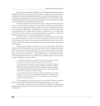 Brasília 57-85: do plano piloto ao Plano Piloto
54
Assim sendo se consolidada a Vila Planalto, tal consolidação deve obedecer às diretrizes
estabelecidas por Lucio Costa em janeiro próximo passado – ocasião em que foi informado da
intenção de se ﬁxar deﬁnitivamente aquele assentamento provisório. Na deﬁnição desses critérios,
a premissa foi a constatação do fato da existência naquele local de um núcleo residencial antigo;
as implicações deste fato induziram à indicação desde logo de qual seria o padrão de ocupação
capaz de responder de maneira adequada ao problema real.
A ﬁxação do assentamento existente ﬁcaria assim condicionada à reserva de faixa de
terreno com cerca de 250 m de largura e 2 km de extensão, ao longo da Estrada Hotéis de
Turismo para futura implantação residencial multifamiliar na forma de superquadras (inclusive
com enquadramento arborizado e entrequadras), com gabarito uniforme de quatro pavi-
mentos sobre pilotis livres, e blocos extensos dispostos ortogonalmente, de forma que, dada
a extensão do conjunto, venham a criar dominante horizontal, cuja presença – dada a sua
posição em relação à Praça – não interfere negativamente no conjunto.
De fato, afirmar uma ocupação disciplinada e geométrica naquele trecho parece
muito mais compatível com a escala monumental quase adjacente do que seria um lotea-
mento nos moldes dos do lago – o que, insidiosa e paulatinamente, acabaria por ocorrer. Já
a presença da ocupação unifamiliar existente, escondida que é pelas árvores, praticamente
não se faz sentir.
Além do aspecto plástico, o conjunto da Vila e das Superquadras Planalto teria
população suficiente para caracterizar-se como bairro, justificando a instalação das comodi-
dades urbanas necessárias. No que se refere à Vila, são as seguintes as diretrizes estabele-
cidas: “Admitindo-se a implantação do renque retilíneo de um novo conjunto de superqua-
dras na área contígua à Vila Planalto – ”Superquadras Planalto” –, o tratamento a ser dado
na ampliação dessa área deverá ser um tratamento de concepção livre que contraste com as
quadras e obedeça aos seguintes critérios”:
1. O loteamento existente deve ser mantido e as construções, de madeira inclusive,
preservadas, intensiﬁcando-se a arborização das vias e dos espaços vazios;
2. não deverá ser feito “arruamento” nas áreas acrescidas, mas alamedas sinuosas de
parque com apenas 5 (cinco) metros de largura, alargamentos de espaço em espaço e
amplas faixas verdes laterais arborizadas onde os carros possam estacionar livremente;
o caminhamento de pedestres nessas faixas deverá ter apenas 1,50 m de largura sobre
lastro de concreto e capeamento cimentado contínuo;
3. as casas deverão ser de um pavimento, podendo eventualmente ser sobrele-
vadas 2,20 m a ﬁm do chão ser utilizado apesar de construído, admitindo-se ainda
um segundo andar que ocupe apenas 1/4 a 1/3 da projeção da casa, excluídas as
varandas” (Lucio Costa, janeiro 85).
É ainda importante que sejam encontrados os procedimentos jurídicos capazes de
garantir a não alienação dos lotes em toda a área, mas apenas o direito ao uso do solo.
Por outro lado, como poderá ser visto na conclusão deste trabalho, essa oferta adicional
de superquadras vem ao encontro de um critério de ordem mais geral relativo à expansão Urbana
do Plano Piloto.
 