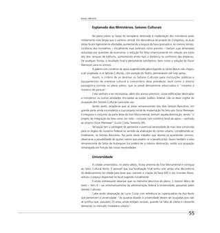 Brasília 1960 2010
55
Esplanada dos Ministérios, Setores Culturais
No plano piloto as faixas do terrapleno destinada à implantação dos ministérios eram
nitidamente mais largas que o canteiro central. Em decorrência do projeto do Congresso, as duas
pistas foram ligeiramente afastadas, aumentando a largura da faixa gramada e, ao mesmo tempo,
os blocos dos ministérios – inicialmente mais extensos como previsto – tiveram suas dimensões
reduzidas por questões de economia; a redução foi feita simetricamente em relação aos eixos
dos dois renques de edifícios, aumentando ainda mais a distância no confronto das empenas.
De qualquer forma, o resultado ﬁnal é plenamente satisfatório, bem como a solução de Oscar
Niemeyer para os anexos.
A galeria com comércio de apoio sugerida pelo plano ligando os vários blocos não chegou
a ser projetada, e os Setores Culturais, com exceção do Teatro, permanecem até hoje vazios.
Assim, o critério de se destinar os Setores Culturais para instituições públicas e
equipamentos de interesse cultural e comunitário deve prevalecer, bem como a diretriz
paisagística contida no plano piloto, que os prevê densamente arborizados e “tratados à
maneira de parque”.
Caso venham a ser necessárias, além dos anexos previstos, novas ediﬁcações destinadas
a ministérios ou outras atividades vinculadas ao poder público federal, não se deve cogitar da
ocupação dos Setores Culturais para este uso.
Sendo assim, propõe-se que as áreas remanescentes dos dois Setores Bancários, em
grande parte ainda incompletos e cujo projeto inicial de implantação foi feito por Oscar Niemeyer
e integrava o conjunto da parte leste do Eixo Monumental, tenham aquela destinação, sendo “o
projeto de integração da área como um todo – inclusive com comércio local de apoio – conﬁado
ao próprio Oscar Niemeyer” (Lucio Costa, fevereiro 85).
Tal opção tem a vantagem de aproveitar a eventual necessidade de mais área construída
para os órgãos do Governo Federal no sentido da vitalização do centro urbano, completando-se,
ﬁnalmente, os Setores Bancários. Na parte deste trabalho que aborda os quarteirões centrais,
observa-se a possibilidade de ajustes viários que podem vir a beneﬁciá-los. Assim também a área
remanescente do Setor de Autarquias Sul poderá ter a mesma destinação, sendo sua ocupação
remanejada em função das novas necessidades.
Universidade
A cidade universitária, no plano piloto, ﬁcava próxima do Eixo Monumental e contígua
ao Setor Cultural Norte. É possível que sua localização ﬁnal tenha sido ainda uma decorrência
do deslocamento da cidade para leste que, somado à criação da faixa 400 e das Grandes Áreas,
reduziu o espaço disponível no local sugerido inicialmente.
É ainda interessante observar que na memória descritiva do plano, o mesmo bloco de
texto – item 9 – vai sintomaticamente da administração federal à Universidade, passando pelos
Setores Culturais.
Cabe ainda observação de Lucio Costa com referência às superquadras da Asa Norte
que pertencem à universidade: “As quadras doadas à universidade devem ser ocupadas pois não
se justiﬁca que, passados 25 anos, ainda estejam ociosas, quando há falta de oferta e crescente
demanda no mercado imobiliário urbano”.
 