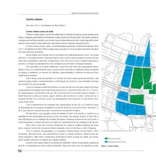 Brasília 57-85: do plano piloto ao Plano Piloto
56
Centro urbano
[Ver itens 10 e 11 do Relatório do Plano Piloto.]
Centro urbano como um todo
Embora no plano piloto o centro da cidade fosse constituído por apenas quatro grandes quar-
teirões, interligados pela Plataforma Rodoviária e pelos Setores de Diversões (além dos setores hoteleiros
contíguos ao Eixo Monumental), já na primeira fase do desenvolvimento este núcleo original foi envol-
vido por novos setores e áreas adicionais, destinadas inclusive a absorver expansão futura.
O centro urbano atual é, assim, constituído pelos quarteirões inicialmente propostos (itens
10 e 11 do Relatório do Plano Piloto) e pelas áreas acrescidas no início do desenvolvimento do plano
(ver texto referente ao Partido).
Numa cidade como Brasília, não só concebida mas implantada desde o início “em escala
deﬁnitiva”, era evidentemente impossível esperar que o centro urbano proposto existisse de fato
antes que a população o admitisse. A expectativa, num caso assim, é que a cidade evolua para o
previsto, e compete ao planejamento criar condições que estimulem a evolução desejada.
Por outro lado, se na parte residencial a nova forma de morar das superquadras gerou,
desde o início, um comportamento novo, no centro quem comanda é a vitalidade urbana, ocupando
os espaços e revelando, na maneira de utilizá-los, potencialidades e carências da estrutura física
implantada e proposta.
Assim sendo, antes de proceder a um estudo do centro urbano propriamente dito, cabe
observar grosso modo o comportamento e a distribuição do comércio e das atividades ao longo
dos primeiros 25 anos de Brasília.
Como a ocupação residencial começou no meio da Asa Sul (casas geminadas e primeiras
superquadras) e prosseguiu por longo tempo descontínua, na primeira fase a W-3 foi o “centro”
da cidade pequena que Brasília ainda era. No centro previsto funcionavam pontos isolados – o
Hotel Nacional, os Bancos Estatais, alguns edifícios de escritórios no Setor Comercial Sul, o
Hospital Distrital. Os Comércios Locais nas entrequadras eram precários e a Asa Norte conti-
nuava ainda vazia.
Com o adensamento da ocupação das superquadras da Asa Sul, os Comércios Locais
se desenvolveram, tornando-se verdadeiros comércios de bairro, e de certa forma “drenaram” a
W-3, que hoje tem características bem mais próximas ao previsto no plano.
Na Asa Norte, cuja ocupação, ainda incompleta, foi bem mais recente, o comércio e os
estabelecimentos de prestação de serviços na W-3, de caráter mais popular, ﬁcaram na faixa 700; a
faixa 500 destinou-se à instalação de entidades de classes e empresas autônomas de maior porte, e
nas Entrequadras o comércio de bairro se instala com características de uso análogas às da Asa Sul.
Além disso, como tem ocorrido atualmente em todas as cidades brasileiras de maior
porte, surgiram centros de compras em locais afastados, como o Carrefour e o Park Shopping.
Com o aumento da população e a ocupação, embora parcial, da Asa Norte, a W-3
Sul perdeu, deﬁnitivamente, suas características iniciais e a cidade começou a voltar-se para seu
centro geográﬁco. Além disso, a Rodoviária, localizada em pleno coração da cidade, faz conver-
girem também para lá os moradores das cidades-satélites.
Existem então agora todas as condições de vitalidade e aﬂuxo de população capazes de
permitir a consolidação do centro urbano de Brasília. Trata-se de rever, à luz da experiência vivida, Figura 3 - Centro urbano
Zona Central Inicial
Ampliação da Zona Central
 